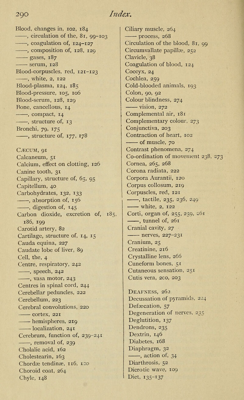Blood, changes in, 102, 184 , circulation of the, 81, 99-103 , coagulation of, 124-127 ; composition of, 128, 129 gases, 187 serum, 128 Blood-corpuscles, red, 121-123 , white, 2, 122 Blood-plasma, 124, 185 Blood-pressure, 105, 106 Blood-serum, 128, 129 Bone, cancellous, 14 , compact, 14 , structure of, 13 Bronchi, 79, 175 , structure of, 177, 178 C^CUM, 91 Calcaneum, 51 Calcium, effect on clotting, 126 Canine tooth, 31 Capillary, structure of, 65, 95 Capitellum, 40 Carbohydrates, 132, 133 , absorption of, 156 ■, digestion of, 145 Carbon dioxide, excretion of, 185, 186, 199 Carotid artery, 82 Cartilage, structure of, 14, 15 Cauda equina, 227 Caudate lobe of liver, 89 Cell, the, 4 Centre, respiratory, 242 , speech, 242 , vasa motor, 243 Centres in spinal cord, 244 Cerebellar peduncles, 222 Cerebellum, 223 Cerebral convolutions, 220 cortex, 221 hemispheres, 219 ■ localization, 241 Cerebrum, function of, 239-241 , removal of, 239 Cholalic acid, 162 Cholestearin, 163 Chordae tendinae, 116, 120 Choroid coat, 264 Chyle, 148 Ciliary muscle, 264 process, 268 Circulation of the blood, 81, 99 Circumvallate papillae, 252 Clavicle, 38 Coagulation of blood, 124 Coccyx, 24 Cochlea, 259 Cold-blooded animals, 193 Colon, 90, 92 Colourblindness, 274 vision, 272 Complemental air, 181 Complementary colour, 273 Conjunctiva, 203 Contraction of heart, 102 of muscle, 70 Contrast phenomena, 274 Co-ordination of movement 238, 273 Cornea, 265, 268 Corona radiata, 222 Corpora Aurantii, 120 Corpus collosum, 219 Corpuscles, red, 121 , tactile, 235, 236, 249 white, 2, 122 Corti, organ of, 255, 259, 261 , tunnel of, 261 Cranial cavity, 27 nerves, 227-231 Cranium, 25 Creatinine, 216 Crystalline lens, 266 Cuneform bones, 51 Cutaneous sensation, 251 Cutis vera, 2co, 203 Deafness, 263 Decussation of pyramids, 224 Defaecation, 57 Degeneration of nerves, 235 Deglutition, 137 Dendrons, 235 Dextrin, 146 Diabetes, 168 Diaphragm, 32 , action of, 34 Diarthrosis, 52 Dicrotic wave, 109 Diet, 135-137