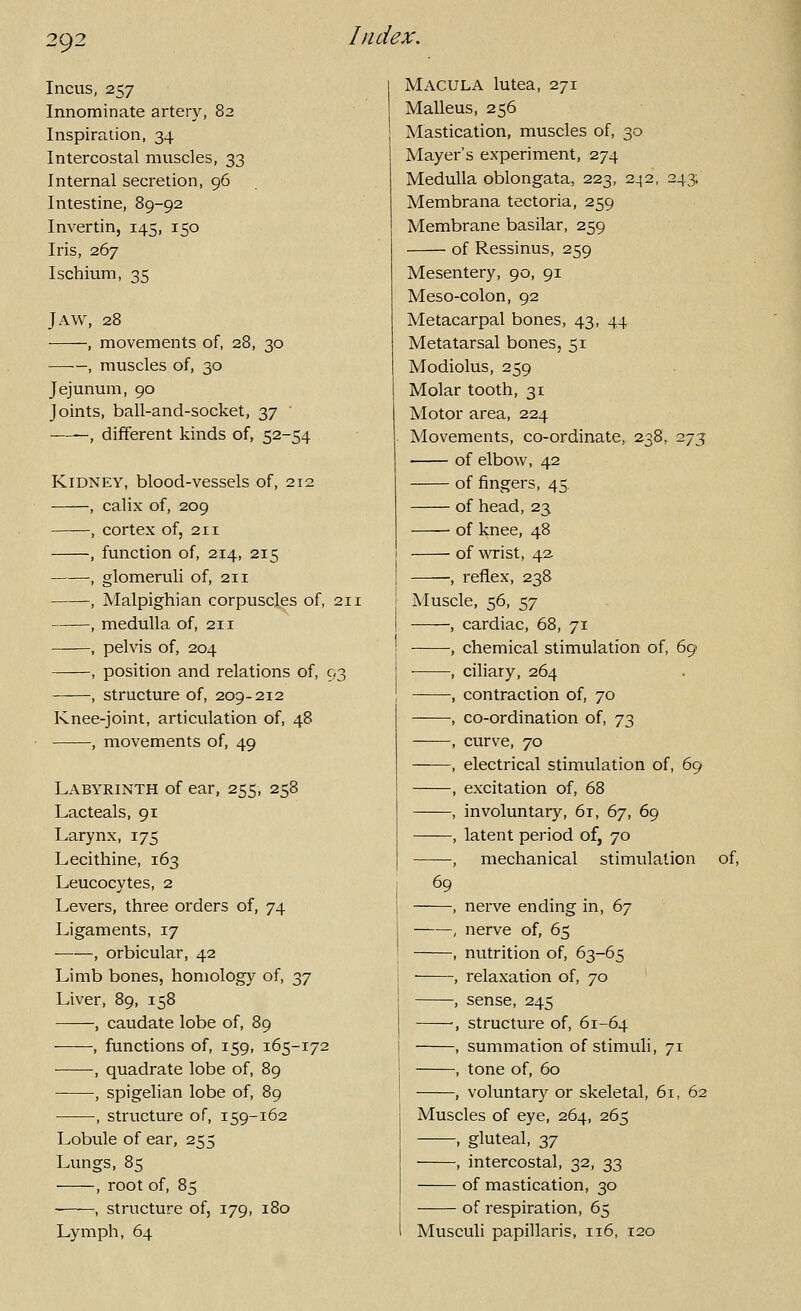 Incus, 257 Innominate artery, 82 Inspiration, 34 Intercostal muscles, 33 Internal secretion, 96 Intestine, 89-92 Invertin, 145, 150 Iris, 267 Ischium, 35 Jaw, 28 , movements of, 28, 30 , muscles of, 30 Jejunum, 90 Joints, ball-and-socket, 37 ' , different kinds of, 52-54 Kidney, blood-vessels of, 212 , calix of, 209 ——, cortex of, 211 , function of, 214, 215 , glomeruli of, 211 , Malpighian corpuscles of, 211 , medulla of, 211 , pelvis of, 204 , position and relations of, 93 , structure of, 209-212 Knee-joint, articulation of, 48 , movements of, 49 Labyrinth of ear, 255, 258 Lacteals, 91 Larynx, 175 Lecithine, 163 Leucocytes, 2 Levers, three orders of, 74 Ligaments, 17 ■ , orbicular, 42 Limb bones, homology of, 37 Liver, 89, 158 , caudate lobe of, 89 , functions of, 159, 165-172 , quadrate lobe of, 89 , spigelian lobe of, 89 , structure of, 159-162 Lobule of ear, 255 Lungs, 85 , root of, 85 , structure of, 179, 180 Lymph, 64 Macula lutea, 271 Malleus, 256 Mastication, muscles of, 30 Mayer's experiment, 274 Medulla oblongata, 223, 2_j2, 243, Membrana tectoria, 259 Membrane basilar, 259 of Ressinus, 259 Mesentery, 90, 91 Meso-colon, 92 Metacarpal bones, 43, 44 Metatarsal bones, 51 Modiolus, 259 Molar tooth, 31 Motor area, 224 Movements, co-ordinate, 238, 275 of elbow, 42 of fingers, 45. of head,23 of knee, 48 of v^rist, 42. , reflex, 238 Muscle, 56, 57 , cardiac, 68, 71 , chemical stimulation of, 69 , ciliary, 264 , contraction of, 70 , co-ordination of, 73 , curve, 70 , electrical stimulation of, 69 , excitation of, 68 , involuntary, 61, 67, 69 , latent period of, 70 , mechanical stimulation of, 69 -, nerve ending in, 67 -, nerve of, 65 -, nutrition of, 63-65 -, relaxation of, 70 -, sense, 245 -, structure of, 61-64 -, summation of stimuli, 71 -, tone of, 60 -, voluntary or skeletal, 61, 62 Muscles of eye, 264, 265 , gluteal, 37 , intercostal, 32, 33 of mastication, 30 of respiration, 65 Musculi papillaris, 116, 120
