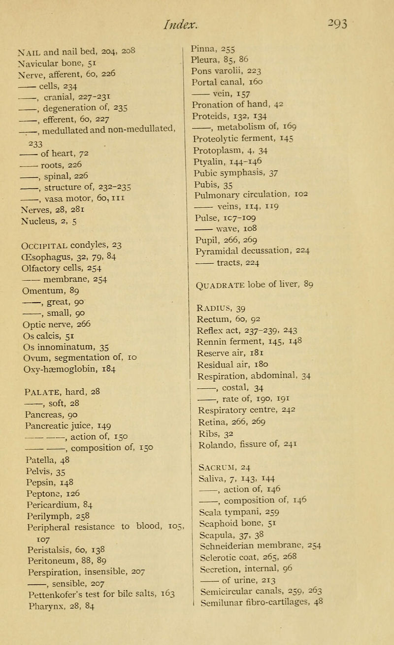 Xail and nail bed, 204, 208 Navicular bone, 51 Xerve, afferent, 60, 226 ■ cells, 234 -, cranial, 227-231 , degeneration of, 235 , efferent, 60, 227 , medullated and non-meduUated, 233 • ■ of heart, 72 roots, 226 , spinal, 226 , structure of, 232-235 -, vasa motor, 60, in Nerves, 28, 281 Nucleus, 2, 5 Occipital condyles, 23 CEsophagus, 32, 79, 84 Olfactory' cells, 254 membrane, 254 Omentum, 89 , great, 90 , small, 90 Optic ner\'e, 266 Os calcis, 51 Os innominatum, 35 Ovum, segmentation of, 10 Oxy-haemoglobin, 184 Palate, hard, 28 , soft, 28 Pancreas, 90 Pancreatic juice, 149 —, action of, 150 , composition of, 150 Patella, 48 Pelvis, 35 Pepsin, 148 Peptone, 126 Pericardium, 84 Perilymph, 258 Peripheral resistance to blood, 10: T07 Peristalsis, 60, 138 Peritoneum, 88, 89 Perspiration, insensible, 207 , sensible, 207 Pettenkofer's test for bile salts, 163 Pharvnx, 28, 84 Pinna, 255 Pleura, 85, 86 Pons varolii, 223 Portal canal, 160 vein, 157 Pronation of hand, 42 Proteids, 132, 134 , metabolism of, 169 Proteolytic ferment, 145 Protoplasm, 4, 34 Ptyahn, 144-146 Pubic symphasis, 37 Pubis, 35 Pulmonary circulation, 102 veins, 114, 119 Pulse, 1C7-109 wave, 108 Pupil, 266, 269 Pyramidal decussation, 224 tracts, 224 Quadrate lobe of liver, 89 Radius, 39 I Rectum, 60, 92 I Reflex act, 237-239, 243 Rennin ferment, 145, 148 Reserve air, 181 Residual air, 180 Respiration, abdominal, 34 , costal, 34 . , rate of, 190, 191 Respiratory centre, 242 Retina, 266, 269 Ribs, 32 Rolando, fissure of, 241 Sacrum, 24 Saliva, 7, 143, 144 , action of, 146 , composition of, 146 Scala tympani, 259 Scaphoid bone, 51 Scapula, 37, 38 Schneiderian membrane, 254 Sclerotic coat, 265, 268 Secretion, internal, 96 of urine, 213 Semicircular canals, 259, 263 Semilunar fibro-cartilages, 48