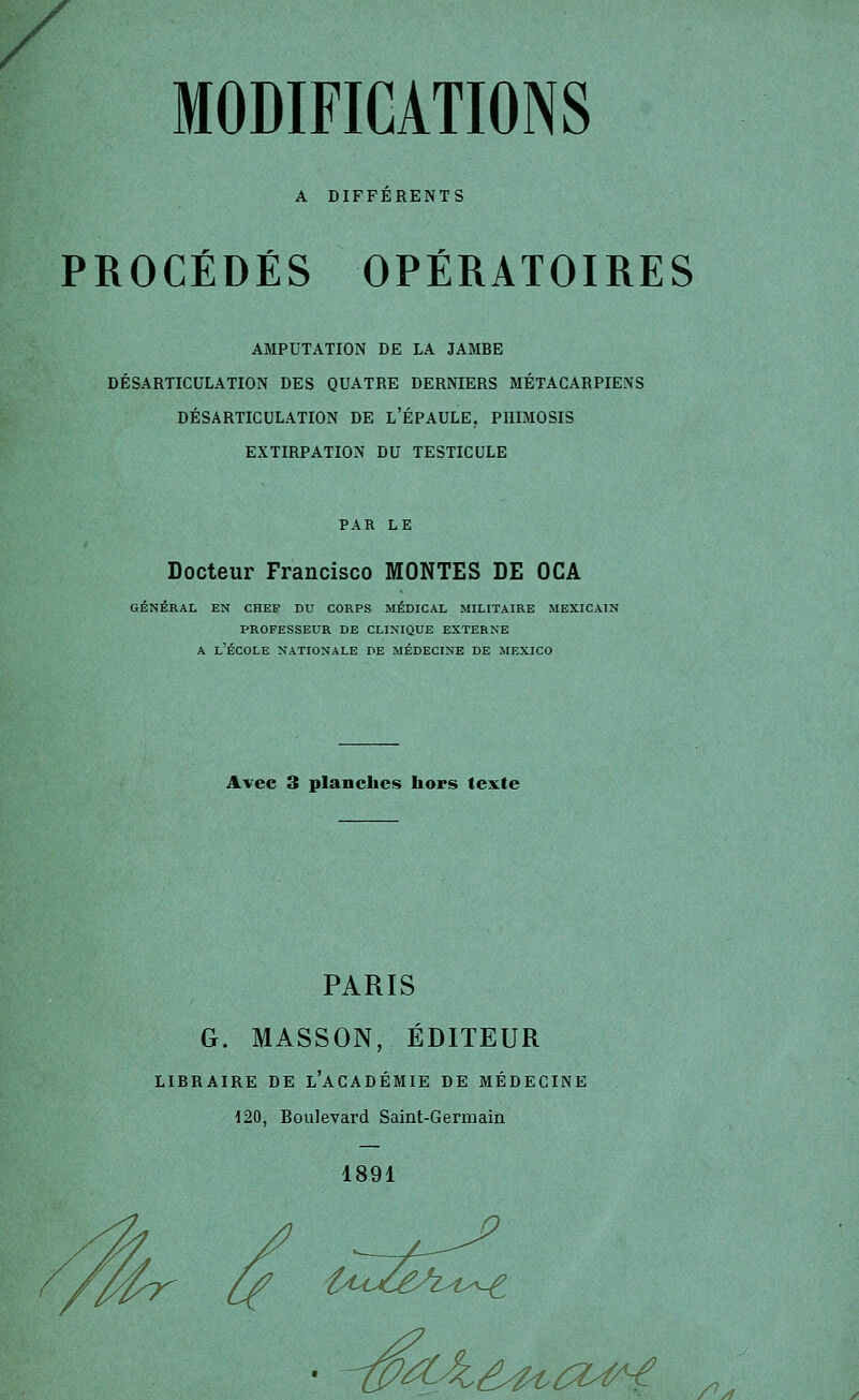 / MODIFICATIONS A DIFFERENTS PROCÉDÉS OPÉRATOIRES AMPUTATION DE LA JAMBE DÉSARTICULATION DES QUATRE DERNIERS MÉTACARPIENS DÉSARTICULATION DE l'ÉPAULE. PHIMOSIS EXTIRPATION DU TESTICULE PAR LE Docteur Francisco MONTES DE OCA GÉNÉRAL EN CHEF DU CORPS MÉDICAL MILITAIRE MEXICAIN PROFESSEUR DE CLINIQUE EXTERNE A l'École nationale de médecine de mexico Avec 3 planches hors texte PARIS G. MASSON, ÉDITEUR LIBRAIRE DE l'aCADÉMIE DE MÉDECINE 120, Boulevard Saint-Germain 1891 /^y1