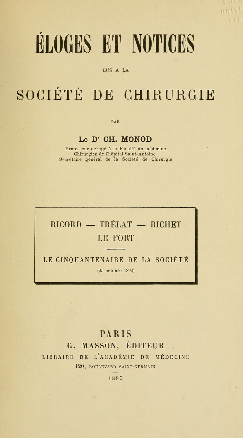 LUS A LA r r SOCIETE DE CHIRURGIE Le D' CH. MONOD Professeur agrégé à la Faculté de médecine Chirurgien de l'hôpital Saint-Antoine Secrétaire général de la Société de Chirurgie RICORD — TRÉLAT — RIGHET LE FORT LE CINQUANTENAIRE DE LA SOCIETE (25 octobre 1893) PARIS G. MASSON, ÉDITEUR . LIBRAIRE DE l'aCADÉMIE DE MÉDECINE 120, BOULEVABD SAINT-GERMAIN 1895