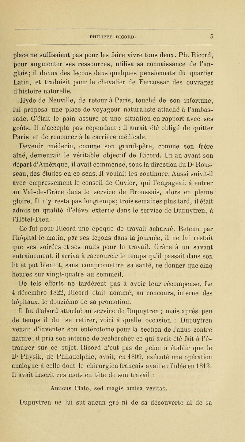 place ne suffisaient pas pour les faire vivre tous deux. Ph. Ricord, pour augmenter ses ressources, utilisa sa connaissance de l'an- glais; il donna des leçons dans quelques pensionnats du quartier Latin, et traduisit pour le chevalier de Fercussac des ouvrages d'histoire naturelle. .Hyde de Neuville, de retour à Paris, touché de son infortune, lui proposa une place de voyageur naturaliste attaché à l'ambas- sade. C'était le pain assuré et une situation en rapport avec ses goûts. Il,n'accepta pas cependant : il aurait été obligé de quitter Paris et de renoncer à la carrière médicale. Devenir médecin, comme son grand-père, comme son frère aîné, demeurait le véritable objectif de Ricord. Un an avant son départ d'Amérique, il avait commencé, sous la direction du D'' Rous- seau, des études en ce sens. Il voulait les continuer. Aussi suivit-il avec empressement le conseil de Guvier, qui l'engageait à entrer au Val-de-Grâce dans le service de Broussais, alors en pleine gloire. Il n'y resta pas longtemps; trois semaines plus tard, il était admis en qualité d'élève externe dans le service de Dupuytren, à l'Hôtel-Dieu. Ce fut pour Ricord une époque de travail acharné. Retenu par l'hôpital le matin, par ses leçons dans la journée, il ne lui restait que ses soirées et ses nuits pour le travail. Grâce à un savant entraînement, il arriva à raccourcir le temps qu'il passait dans son lit et put bientôt, sans compromettre sa santé, ne donner que cinq heures sur vingt-quatre au sommeil. De tels efforts ne tardèrent pas à avoir leur récompense. Le 4 décembre 1822, Ricord était nommé, au concours, interne des hôpitaux, le douzième de sa promotion. Il fut d'abord attaché au service de Dupuytren ; mais après peu de temps il dut se retirer, voici à quelle occasion : Dupuytren venait d'inventer son entérotome pour la section de l'anus contre nature; il pria son interne de rechercher ce qui avait été fait à l'é- tranger sur ce sujet. Ricord n'eut pas de peine à établir que le D'' Physik, de Philadelphie, avait, en 1809, exécuté une opération analogue à celle dont le chirurgien français avait eu l'idée en 1813. Il avait inscrit ces mots en tête de son travail : Amicus Plato, sed magis arnica veritas. Dupuytren ne lui sut aucun gré ni de sa découverte ni de sa