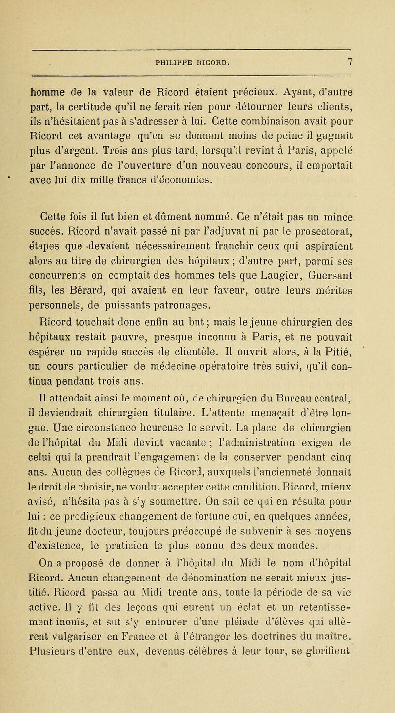 homme de la valeur de Ricord étaient précieux. Ayant, d'autre part, la certitude qu'il ne ferait rien pour détourner leurs clients, ils n'hésitaient pas à s'adresser à lui. Cette combinaison avait pour Ricord cet avantage qu'en se donnant moins de peine il gagnait plus d'argent. Trois ans plus tard, lorsqu'il revint à Paris, appelé par l'annonce de l'ouverture d'un nouveau concours, il emportait avec lui dix mille francs d'économies. Cette fois il fut bien et dûment nommé. Ce n'était pas un mince succès. Ricord n'avait passé ni par l'adjuvat ni par le prosectorat, étapes que -devaient nécessairement franchir ceux qui aspiraient alors au titre de chirurgien des hôpitaux; d'autre part, parmi ses concurrents on comptait des hommes tels que Laugier, Guersant fils, les Rérard, qui avaient en leur faveur, outre leurs mérites personnels, de puissants patronages. Ricord touchait donc enfin au but; mais le jeune chirurgien des hôpitaux restait pauvre, presque inconnu à Paris, et ne pouvait espérer un rapide succès de clientèle. Il ouvrit alors, à la Pitié, un cours particulier de médecine opératoire très suivi, qu'il con- tinua pendant trois ans. Il attendait ainsi le moment oià, de chirurgien du Bureau central, il deviendrait chirurgien titulaire. L'attente menaçait d'être lon- gue. Une circonstance heureuse le servit. La place de chirurgien de l'hôpital du Midi devint vacante; l'administration exigea de celui qui la prendrait l'engagement de la conserver pendant cinq ans. Aucun des collègues de Ricord, auxquels l'ancienneté donnait le droit de choisir, ne voulut accepter cette condition. Ricord, mieux avisé, n'hésita pas à s'y soumettre. On sait ce qui en résulta pour lui : ce prodigieux changement de fortune qui, en quelques années, fit du jeune docteur, toujours préoccupé de subvenir à ses moyens d'existence, le praticien le plus connu des deux mondes. On a proposé de donner à l'hôpital du Midi le nom d'hôpital Ricord. Aucun changement de dénomination ne serait mieux jus- tifié. Ricord passa au Midi trente ans, toute la période de sa vie active. Il y fit des leçons qui eurent un éclat et un retentisse- ment inouïs, et sut s'y entourer d'une pléiade d'élèves qui allè- rent vulgariser en Finance et à l'étranger les doctrines du maître. Plusieurs d'entre eux, devenus célèbres à leur tour, se glorifient