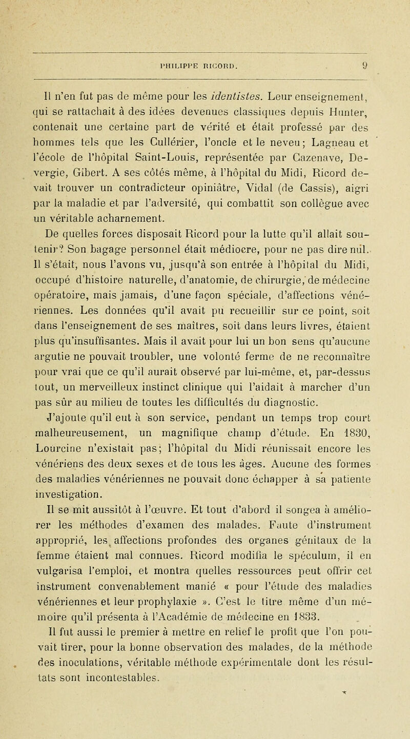 Il n'en fut pas de même pour les identistes. Leur enseignement, qui se rattachait à des idées devenues classiques depuis Hiniter, contenait une certaine part de vérité et était professé par des hommes tels que les CuUérier, l'oncle elle neveu; Lagneau et l'école de l'hôpital Saint-Louis, représentée par Cazenave, De- vergie, Gibert. A ses côtés même, à l'hôpital du Midi, Ricord de- vait trouver un contradicteur opiniâtre, Vidal (de Cassis), aigri par la maladie et par l'adversité, qui combattit son collègue avec un véritable acharnement. De quelles forces disposait Ricord pour la lutte qu'il allait sou- tenir? Son bagage personnel était médiocre, pour ne pas dire mil. Il s'était, nous l'avons vu, jusqu'à son entrée à l'hôpital du Midi, occupé d'histoire naturelle, d'anatomie, de chirurgie,'de médecine opératoire, mais jamais, d'une façon spéciale, d'affections véné- riennes. Les données qu'il avait pu recueillir sur ce point, soit dans l'enseignement de ses maîtres, soit dans leurs livres, étaient plus qu'insuffisantes. Mais il avait pour lui un bon sens qu'aucune argutie ne pouvait troubler, une volonté ferme de ne reconnaître pour vrai que ce qu'il aurait observé par lui-même, et, par-dessus tout, un merveilleux instinct clinique qui l'aidait à marcher d'un pas sûr au milieu de toutes les difficultés du diagnostic. J'ajoute qu'il eut à son service, pendant un temps trop court malheureusement, un magnifique champ d'étude. En 1830, Lourcine n'existait pas; l'hôpital du Midi réunissait encore les vénériens des deux sexes et de tous les âges. Aucune des formes des maladies vénériennes ne pouvait donc échapper à sa patiente investigation. Il se mit aussitôt à l'œuvre. Et tout d'abord il songea à amélio- rer les méthodes d'examen des malades. Faute d'instrument approprié, les^ affections profondes des organes génitaux de la femme étaient mal connues. Ricord modifia le spéculum, il en vulgarisa l'emploi, et montra quelles ressources peut offrir cet instrument convenablement manié « pour l'étude des maladies vénériennes et leur prophylaxie ». C'est le titre même d'un mé- moire qu'il présenta à l'Académie de médecine en J833. Il fut aussi le premier à mettre en relief le profit que l'on pou- vait tirer, pour la bonne observation des malades, de la méthode des inoculations, véritable méthode expérimentale dont les résul- tats sont incontestables.