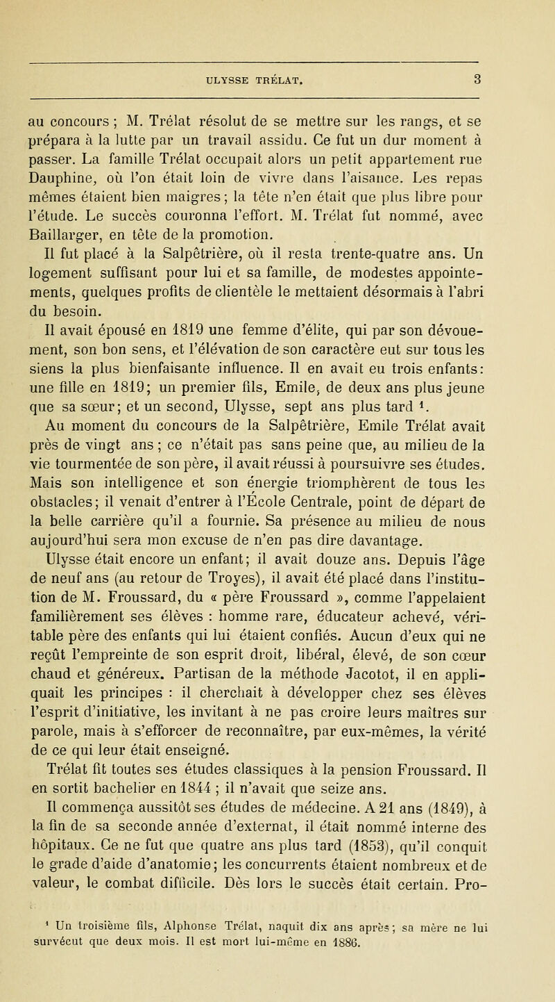 au concours ; M. Trélat résolut de se mettre sur les rangs, et se prépara à la lutte par un travail assidu. Ce fut un dur moment à passer. La famille Trélat occupait alors un petit appartement rue Dauphine, où l'on était loin de vivre dans l'aisance. Les repas mêmes étaient bien maigres ; la tête n'en était que plus libre pour l'étude. Le succès couronna l'effort. M. Trélat fut nommé, avec Baillarger, en tête de la promotion. Il fut placé à la Salpêtrière, oii il resta trente-quatre ans. Un logement suffisant pour lui et sa famille, de modestes appointe- ments, quelques profits de clientèle le mettaient désormais à l'abri du besoin. Il avait épousé en 1819 une femme d'élite, qui par son dévoue- ment, son bon sens, et l'élévation de son caractère eut sur tous les siens la plus bienfaisante influence. Il en avait eu trois enfants: une fille en 1819; un premier fils, Emile, de deux ans plus jeune que sa sœur; et un second, Ulysse, sept ans plus tard ^ Au moment du concours de la Salpêtrière, Emile Trélat avait près de vingt ans ; ce n'était pas sans peine que, au milieu de la vie tourmentée de son père, il avait réussi à poursuivre ses études. Mais son intelligence et son énergie triomphèrent de tous les obstacles; il venait d'entrer à l'Ecole Centrale, point de départ de la belle carrière qu'il a fournie. Sa présence au milieu de nous aujourd'hui sera mon excuse de n'en pas dire davantage. Ulysse était encore un enfant; il avait douze ans. Depuis l'âge de neuf ans (au retour de Troyes), il avait été placé dans l'institu- tion de M. Froussard, du « père Froussard », comme l'appelaient familièrement ses élèves : homme rare, éducateur achevé, véri- table père des enfants qui lui étaient confiés. Aucun d'eux qui ne reçût l'empreinte de son esprit droite libéral, élevé, de son cœur chaud et généreux. Partisan de la méthode Jacotot, il en apph- quait les principes : il cherchait à développer chez ses élèves l'esprit d'initiative, les invitant à ne pas croire leurs maîtres sur parole, mais à s'efforcer de reconnaître, par eux-mêmes, la vérité de ce qui leur était enseigné. Trélat fit toutes ses études classiques à la pension Froussard. Il en sortit bachelier en 1844 ; il n'avait que seize ans. Il commença aussitôt ses études de médecine. A 21 ans (1849), à la fin de sa seconde année d'externat, il était nommé interne des hôpitaux. Ce ne fut que quatre ans plus tard (1853), qu'il conquit le grade d'aide d'anatomie; les concurrents étaient nombreux et de valeur, le combat difficile. Dès lors le succès était certain. Pro- ' Un troisième fils, Alphonse Trélat, naquit dix ans après; sa mère ne lui survécut que deux mois. Il est mort lui-même en 4886.