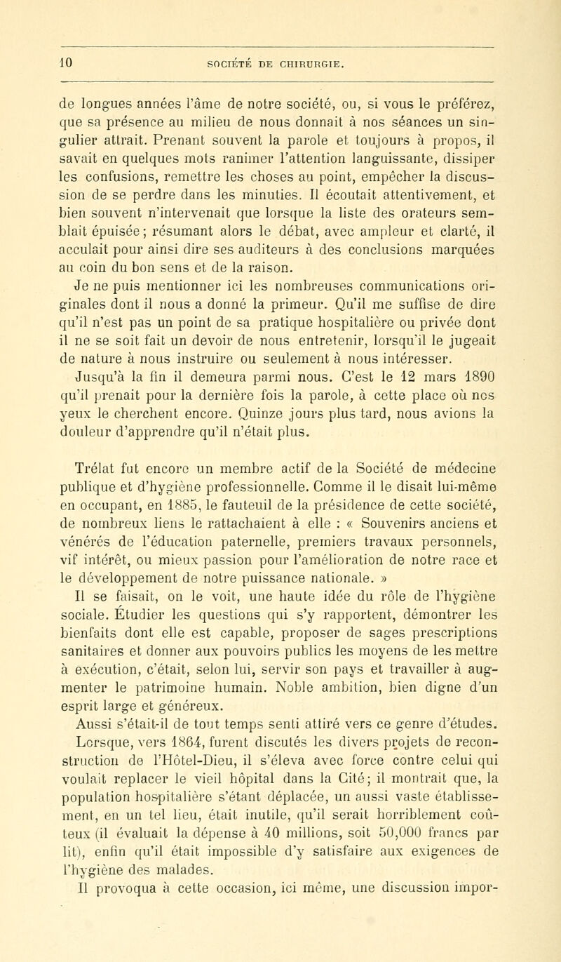 de longues années l'âme de notre société, ou, si vous le préférez, que sa présence au milieu de nous donnait à nos séances un sin- gulier attrait. Prenant souvent la parole et toujours à propos, il savait en quelques mots ranimer l'attention languissante, dissiper les confusions, remettre les choses au point, empêcher la discus- sion de se perdre dans les minuties. Il écoutait attentivement, et bien souvent n'intervenait que lorscjue la liste des orateurs sem- blait épuisée ; résumant alors le débat, avec ampleur et clarté, il acculait pour ainsi dire ses auditeurs à des conclusions marquées au coin du bon sens et de la raison. Je ne puis mentionner ici les nombreuses communications ori- ginales dont il nous a donné la primeur. Qu'il me suffise de dire qu'il n'est pas un point de sa pratique hospitalière ou privée dont il ne se soit fait un devoir de nous entretenir, lorsqu'il le jugeait de nature à nous instruire ou seulement à nous intéresser. Jusqu'à la fm il demeura parmi nous. C'est le 12 mars 1890 qu'il prenait pour la dernière fois la parole, à cette place où nos yeux le cherchent encore. Quinze jours plus tard, nous avions la douleur d'apprendre qu'il n'était plus. Trélat fut encore un membre actif de la Société de médecine publique et d'hygiène professionnelle. Comme il le disait lui-même en occupant, en 1885, le fauteuil de la présidence de cette société, de nombreux liens le rattachaient à elle : « Souvenirs anciens et vénérés de l'éducation paternelle, premiers travaux personnels, vif intérêt, ou mieux passion pour l'amélioration de notre race et le développement de notre puissance nationale. » Il se faisait, on le voit, une haute idée du rôle de l'hygiène sociale. Étudier les questions qui s'y rapportent, démontrer les bienfaits dont elle est capable, proposer de sages prescriptions sanitaires et donner aux pouvoirs publics les moyens de les mettre à exécution, c'était, selon lui, servir son pays et travailler à aug- menter le patrimoine humain. Noble ambition, bien digne d'un esprit large et généreux. Aussi s'était-il de tout temps senti attiré vers ce genre d'études. Lorsque, vers 1864, furent discutés les divers projets de recon- struction de l'Hôtel-Dieu, il s'éleva avec force contre celui qui voulait replacer le vieil hôpital dans la Cité; il montrait que, la population hospitalière s'étant déplacée, un aussi vaste établisse- ment, en un tel lieu, était inutile, qu'il serait horriblement coû- teux (il évaluait la dépense à 40 milUons, soit 50,000 francs par lit), enfin qu'il était impossible d'y satisfaire aux exigences de l'hygiène des malades. Il provoqua à cette occasion, ici même, une discussion impor-