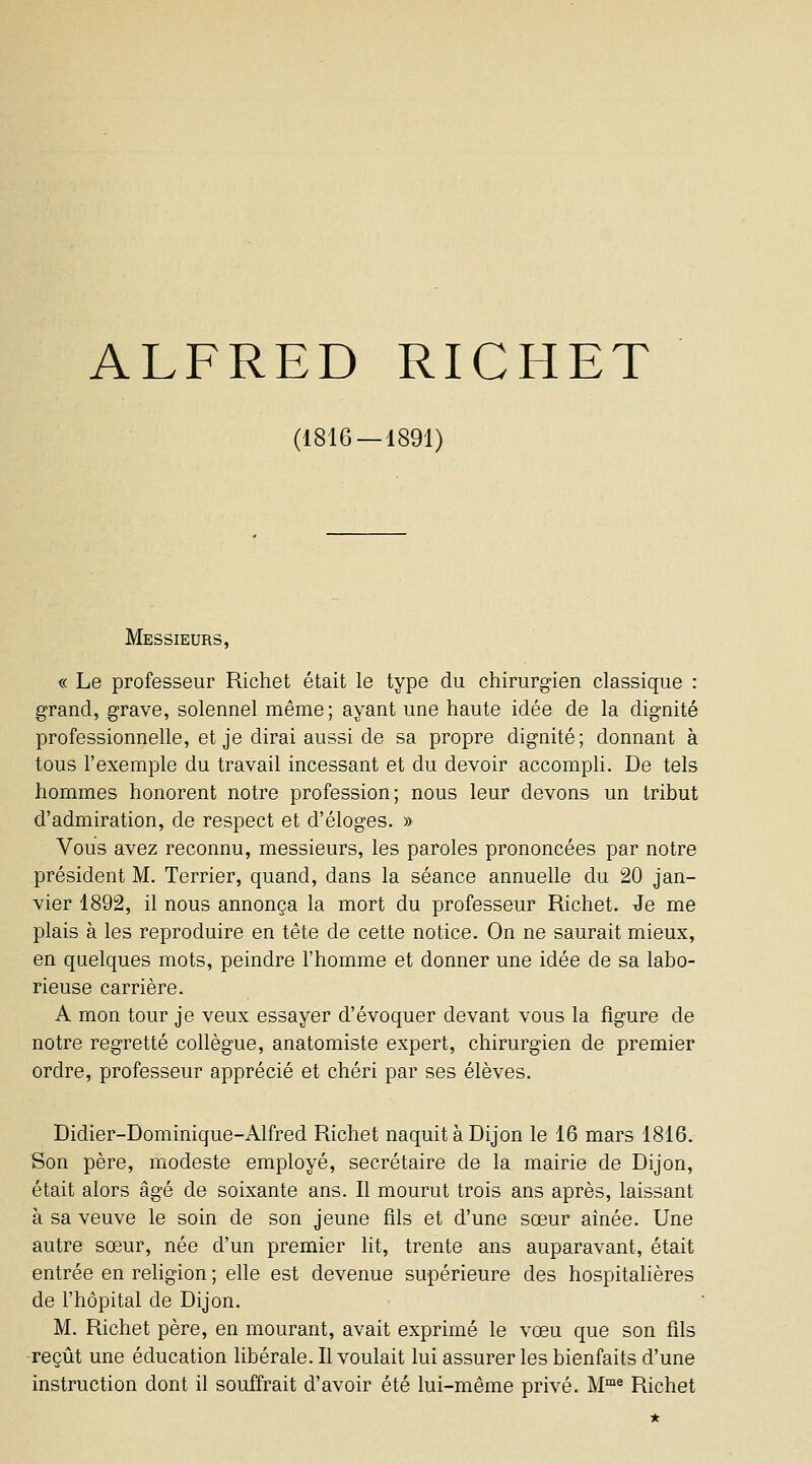 ALFRED RICHET (1816 — 1891) Messieurs, « Le professeur Richet était le type du chirurgien classique : grand, grave, solennel même; ayant une haute idée de la dignité professionnelle, et je dirai aussi de sa propre dignité; donnant à tous l'exemple du travail incessant et du devoir accompH. De tels hommes honorent notre profession; nous leur devons un tribut d'admiration, de respect et d'éloges. » Vous avez reconnu, messieurs, les paroles prononcées par notre président M. Terrier, quand, dans la séance annuelle du 20 jan- vier 1892, il nous annonça la mort du professeur Richet. Je me plais à les reproduire en tête de cette notice. On ne saurait mieux, en quelques mots, peindre l'homme et donner une idée de sa labo- rieuse carrière. A mon tour je veux essayer d'évoquer devant vous la figure de notre regretté collègue, anatomiste expert, chirurgien de premier ordre, professeur apprécié et chéri par ses élèves. Didier-Dominique-Alfred Richet naquit à Dijon le 16 mars 1816. Son père, modeste employé, secrétaire de la mairie de Dijon, était alors âgé de soixante ans. Il mourut trois ans après, laissant à sa veuve le soin de son jeune fils et d'une sœur aînée. Une autre sœur, née d'un premier lit, trente ans auparavant, était entrée en religion ; elle est devenue supérieure des hospitalières de l'hôpital de Dijon. M. Richet père, en mourant, avait exprimé le vœu que son fils reçût une éducation libérale. Il voulait lui assurer les bienfaits d'une instruction dont il souffrait d'avoir été lui-même privé. M* Richet