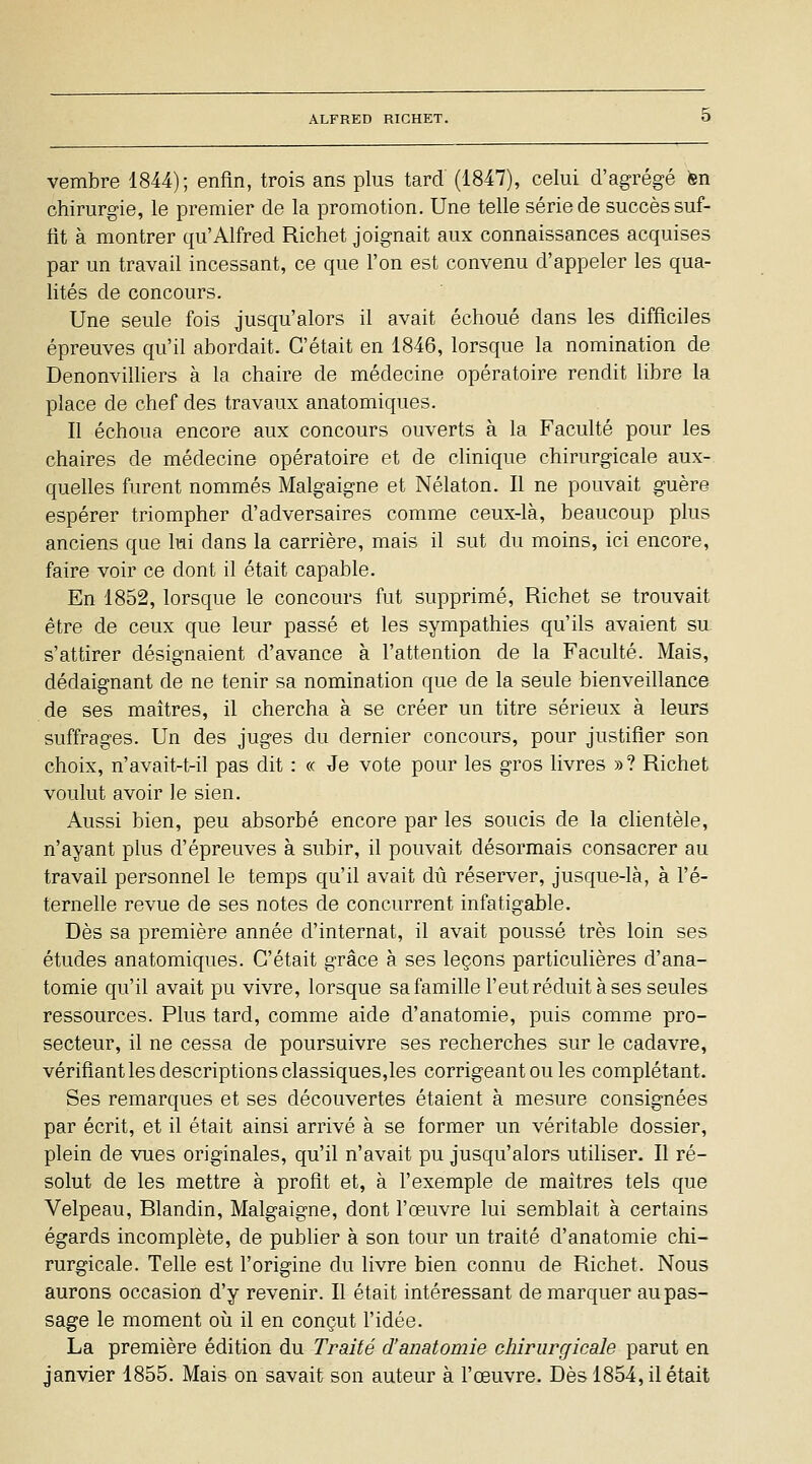 vembre 1844); enfin, trois ans plus tard (1847), celui d'agrégé en chirurgie, le premier de la promotion. Une telle série de succès suf- fit à montrer qu'Alfred Richet joignait aux connaissances acquises par un travail incessant, ce que l'on est convenu d'appeler les qua- lités de concours. Une seule fois jusqu'alors il avait échoué dans les difficiles épreuves qu'il abordait. C'était en 1846, lorsque la nomination de DenonvilHers à la chaire de médecine opératoire rendit libre la place de chef des travaux anatomiques. Il échoua encore aux concours ouverts à la Faculté pour les chaires de médecine opératoire et de clinique chirurgicale aux- quelles furent nommés Malgaigne et Nélaton. Il ne pouvait guère espérer triompher d'adversaires comme ceux-là, beaucoup plus anciens que lui dans la carrière, mais il sut du moins, ici encore, faire voir ce dont il était capable. En 1852, lorsque le concours fut supprimé, Richet se trouvait être de ceux que leur passé et les sympathies qu'ils avaient su s'attirer désignaient d'avance à l'attention de la Faculté. Mais, dédaignant de ne tenir sa nomination que de la seule bienveillance de ses maîtres, il chercha à se créer un titre sérieux à leurs suffrages. Un des juges du dernier concours, pour justifier son choix, n'avait-t-il pas dit : « Je vote pour les gros livres » ? Richet voulut avoir le sien. Aussi bien, peu absorbé encore par les soucis de la clientèle, n'ayant plus d'épreuves à subir, il pouvait désormais consacrer au travail personnel le temps qu'il avait dû réserver, jusque-là, à l'é- ternelle revue de ses notes de concurrent infatigable. Dès sa première année d'internat, il avait poussé très loin ses études anatomiques. C'était grâce à ses leçons particulières d'ana- tomie qu'il avait pu vivre, lorsque sa famille l'eut réduit à ses seules ressources. Plus tard, comme aide d'anatomie, puis comme pro- secteur, il ne cessa de poursuivre ses recherches sur le cadavre, vérifiant les descriptions classiques,les corrigeant ou les complétant. Ses remarques et ses découvertes étaient à mesure consignées par écrit, et il était ainsi arrivé à se former un véritable dossier, plein de vues originales, qu'il n'avait pu jusqu'alors utiliser. Il ré- solut de les mettre à profit et, à l'exemple de maîtres tels que Velpeau, Blandin, Malgaigne, dont l'œuvre lui semblait à certains égards incomplète, de publier à son tour un traité d'anatomie chi- rurgicale. Telle est l'origine du livre bien connu de Richet. Nous aurons occasion d'y revenir. Il était intéressant démarquer au pas- sage le moment où il en conçut l'idée. La première édition du Traité d'anatomie chirurgicale parut en janvier 1855. Mais on savait son auteur à l'œuvre. Dès 1854, il était