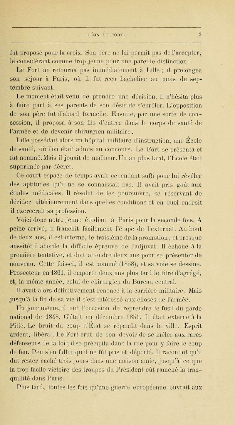 fut proposé poui' la croix. Son père ne lui permit pas de l'accepter, le considérant comme trop jeune pour une pareille distinction. Le Fort ne retourna pas immédiatement à Lille ; il prolongea son séjour à Paris, oii il fut reçu bachelier au mois de sep- tembre suivant. Le moment était venu de prendre une décision. Il n'hésita plus à faire part à ses parents de son désir de s'enrôler. L'opposition de son père fut d'abord formelle. Ensuite, par une sorte de con- cession, il proposa à son fils d'entrer dans le corps de santé de l'armée et de devenir chirurgien militaire. Lille possédait alors un hôpital militaire d'instruction, une Ecole de santé, oii l'on était admis au concours. Le Fort se présenta et fut nommé. Mais il jouait de malheur. Un an plus tard, l'École était supprim.ée par décret. Ce court espace de temps avait cependant suffi pour lui révéler des aptitudes qu'il ne se connaissait pas. Il avait pris goût aux études médicales. Il résolut de les poursuivre, se réservant de décider ultérieurement dans quelles conditions et en quel endroit il exercerait sa profession. Voici donc notre jeune étudiant à Paris pour la seconde fois. A peine arrivé, il franchit facilement l'étape de l'externat. Au bout de deux ans, il est interne, le troisième de la promotion ; et presque aussitôt il aborde la difficile épreuve de l'adjuvat. Il échoue à la première tentative, et doit attendre deux ans pour se présenter de nouveau. Cette fois-ci, il est nommé (1858), et sa voie se dessine. Prosecteur en 1861, il emporte deux ans plus tard le titre d'agrégé, et, la même année, celui de chirurgien du Bureau central. Il avait alors définitivement renoncé à la carrière militaire. Mais jusqu'à la fin de sa vie il s'est intéressé aux choses de l'armée. Un jour même, il eut l'occasion de reprendre le fusil du garde national de 1848. C'était en décembre 1851. Il était externe à la Pitié. Le bruit du coup d'Etat se répandit dans la ville. Esprit ardent, libéral, Le Fort crut de son devoir de se mêler aux rares défenseurs de la loi ; il se précipita dans la rue pour y faire le coup de feu. Peu s'en fallut qu'il ne fût pris et déporté. Il racontait qu'il dut rester caché trois jours dans une maison amie, jusqu'à ce que la trop facile victoire des troupes du Président eût ramené la tran- quillité dans Paris. Plus tard, toutes les fois qu'une guerre européenne ouvrait aux