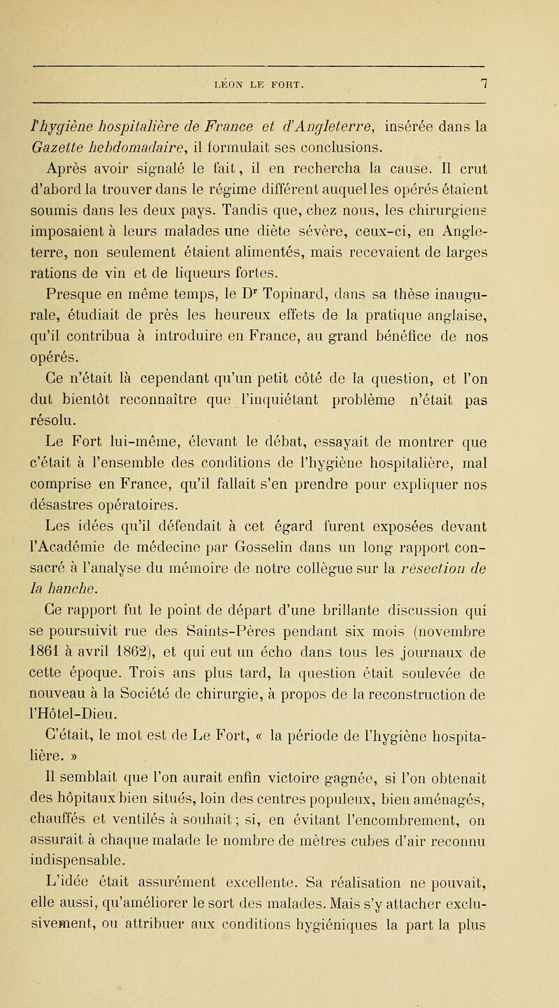 l'hygiène hospitalière de France et d'Angleterre, insérée dans la Gazette hebdomadaire, il formulait ses conclusions. Après avoir signalé le fait, il en rechercha la cause. Il crut d'abord la trouver dans le régime différent auquel les opérés étaient soumis dans les deux pays. Tandis que, chez nous, les chirurgiens imposaient à leurs malades une diète sévère, ceux-ci, en Angle- terre, non seulement étaient alimentés, mais recevaient de larges rations de vin et de liqueurs fortes. Presque en même temps, le D^ Topinard, dans sa thèse inaugu- rale, étudiait de près les heureux effets de la pratique anglaise, qu'il contribua à introduire en France, au grand bénéfice de nos opérés. Ce n'était là cependant qu'un petit côté de la question, et l'on dut bientôt reconnaître que l'inquiétant problème n'était pas résolu. Le Fort lui-même, élevant le débat, essayait de montrer que c'était à l'ensemble des conditions de l'hygiène hospitalière, mal comprise en France, qu'il fallait s'en prendre pour expliquer nos désastres opératoires. Les idées qu'il défendait à cet égard furent exposées devant l'Académie de médecine par Gossehn dans un long rapport con- sacré à l'analyse du mémoire de notre collègue sur la résection de la hanche. Ce rapport fut le point de départ d'une brillante discussion qui se poursuivit rue des Saints-Pères pendant six mois (novembre 1861 à avril 1862), et qui eut un écho dans tous les journaux de cette époque. Trois ans plus tard, la question éiait soulevée de nouveau à la Société de chirurgie, à propos de la reconstruction de l'Hôtel-Dieu. C'était, le mot est de Le Fort, « la période de l'hygiène hospita- lière. » Il semblait que l'on aurait enfin victoire gagnée, si l'on obtenait des hôpitaux bien situés, loin des centres populeux, bien aménagés, chauffés et ventilés à souhait ; si, en évitant l'encombrement, on assurait à chaque malade le nombre de mètres cubes d'air reconnu indispensable. L'idée était assurément excellente. Sa réalisation ne pouvait, elle aussi, qu'améliorer le sort des malades. Mais s'y attacher exclu- sivement, ou attribuer aux conditions hygiéniques la part la plus