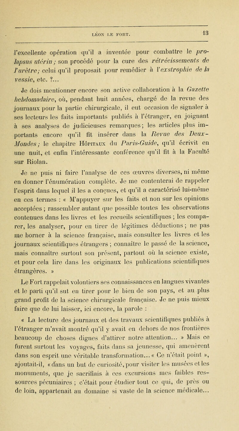 l'excellente opération qu'il a inventée pour combattre le pro- lapsus utérin ; son procédé pour la cure des rétrécissements de l'urètre; celui qu'il proposait pour remédier à Vexstropine de la vessie, etc. ?... Je dois mentionner encore son active collaboration à la Gazette hebdomadaire, où, pendant huit années, chargé de la revue des journaux pour la partie chirurgicale, il eut occasion de signaler à ses lecteurs les faits importants publiés à l'étranger, en joignant à ses analyses de judicieuses remarques; les articles plus im- portants encore qu'il fit insérer dans la Revue des Deux- Mondes; le chapitre Hôpitaux du Paris-Guide, qu'il écrivit en une nuit, et enfin l'intéressante conférence qu'il fit à la Faculté sur Riolan. Je ne puis ni faire l'analyse de ces œuvres diverses, ni même en donner l'énumération complète. Je me contenterai de rappeler l'esprit dans lequel il les a conçues, et qu'il a caractérisé lui-même en ces termes : « M'appuyer sur les faits et non sur les opinions acceptées ; rassembler autant que possible toutes les observations contenues dans les livres et les recueils scientifiques ; les compa- rer, les analyser, pour en tirer de légitimes déductions ; ne pas me borner à la science française, mais consulter les livres et les journaux scientifiques étrangers ; connaître le passé de la science, mais connaître surtout son présent, partout où la science existe, et pour cela lire dans les originaux les publications scientifiques étrangères. » Le Fort rappelait volontiers ses connaissances en langues vivantes et le parti qu'il sut en tirer pour le bien de son pays, et au plus grand profit de la science chirurgicale française. Je ne puis mieux faire que de lui laisser, ici encore, la parole : « La lecture des journaux et des travaux scientifiques publiés à l'étranger m'avait montré qu'il y avait en dehors de nos frontières beaucoup de choses dignes d'attirer notre attention... » Mais ce furent surtout les voyages, faits dans sa jeunesse, qui amenèrent dans son esprit une véritable transformation... « Ce n'était point », ajoutait-il, «dans un but de curiosité, pour visiter les musées et les monuments, que je sacrifiais à ces excursions mes faibles res- sources pécuniaires ; c'était pour étudier tout ce qui, de près ou de loin, appartenait au domaine si vaste de la science médicale...