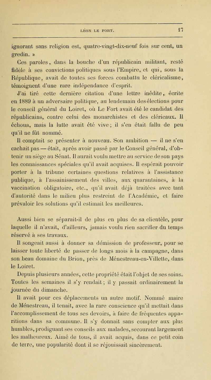 ignorant sans religion est, quatre-vingt-dix-neuf fois sur cent, un gredin. » Ces paroles, dans la bouche d'un républicain militant, resté fidèle à ses convictions politiques sous l'Empire, et qui, sous la République, avait de toutes ses forces combattu le cléricalisme, témoignent d'une rare indépendance d'esprit. J'ai tiré cette dernière citation d'une lettre inédite, écrite en 1889 à un adversaire politique, au lendemain des élections pour le conseil général du Loiret, où Le Fort avait été le candidat des républicains, contre celui des monarchistes et des cléricaux. 11 échoua, mais la lutte avait été vive ; il s'en était fallu de peu qu'il ne fiit nommé. Il comptait se présenter à nouveau. Son ambition — il ne s'en cachait pas — était, après avoir passé par le Conseil général, d'ob- tenir un siège au Sénat. 11 aurait voulu mettre au service de son pays les connaissances spéciales qu'il avait acquises. 11 espérait pouvoir porter à la tribune certaines questions relatives à l'assistance publique, à l'assainissement des villes, aux quarantaines, à la vaccination obligatoire, etc., qu'il avait déjà traitées avec tant d'autorité dans le miUeu plus restreint de l'Académie, et faire prévaloir les solutions qu'il estimait les meilleures. Aussi bien se séparait-il de plus en plus de sa clientèle, pour laquelle il n'avait, d'ailleurs, jamais voulu rien sacrifier du temps réservé à ses travaux. 11 songeait aussi à donner sa démission de professeur, pour se laisser toute liberté de passer de longs mois à la campagne, dans son beau domaine du Brion, près de Ménestreau-en-Villette, dans le Loiret. Depuis plusieurs années, cette propriété était l'objet de ses soins. Toutes les semaines il s'y rendait ; il y passait ordinairement la journée du dimanche. 11 avait pour ces déplacements un autre motif. Nommé maire de Ménestreau, il tenait, avec la rare conscience qu'il mettait dans l'accomplissement de tous ses devoirs, à faire de fréquentes appa- ritions dans sa commune. 11 s'y donnait sans compter aux plus humbles, prodiguant ses conseils aux malades, secourant largement les malheureux. Aimé de tous, il avait acquis, dans ce petit coin de terre, une popularité dont il se réjouissait sincèrement.