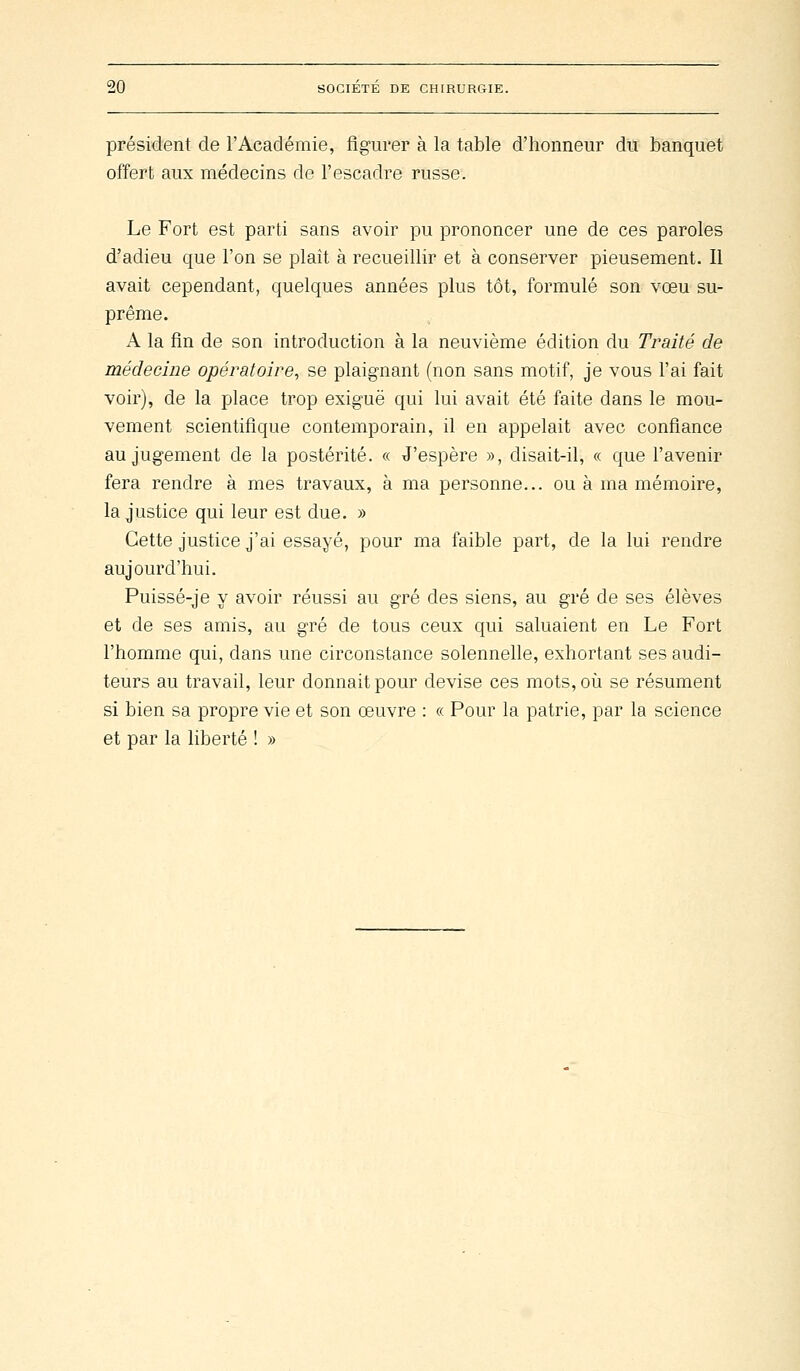 présMent de l'Académie, figurer à la table d'honneur du banquet offert aux médecins de l'escadre russe. Le Fort est parti sans avoir pu prononcer une de ces paroles d'adieu que l'on se plait à recueillir et à conserver pieusement. Il avait cependant, quelques années plus tôt, formulé son vœu su- prême. A la fin de son introduction à la neuvième édition du Traité de médecine opératoire, se plaignant (non sans motif, je vous l'ai fait voir), de la place trop exiguë qui lui avait été faite dans le mou- vement scientifique contemporain, il en appelait avec confiance au jugement de la postérité. « J'espère », disait-il, « que l'avenir fera rendre à mes travaux, à ma personne... ou à ma mémoire, la justice qui leur est due. » Cette justice j'ai essayé, pour ma faible part, de la lui rendre aujourd'hui. Puissé-je y avoir réussi au gré des siens, au gré de ses élèves et de ses amis, au gré de tous ceux qui saluaient en Le Fort l'homme qui, dans une circonstance solennelle, exhortant ses audi- teurs au travail, leur donnait pour devise ces mots, où se résument si bien sa propre vie et son œuvre : « Pour la patrie, par la science et par la liberté ! »