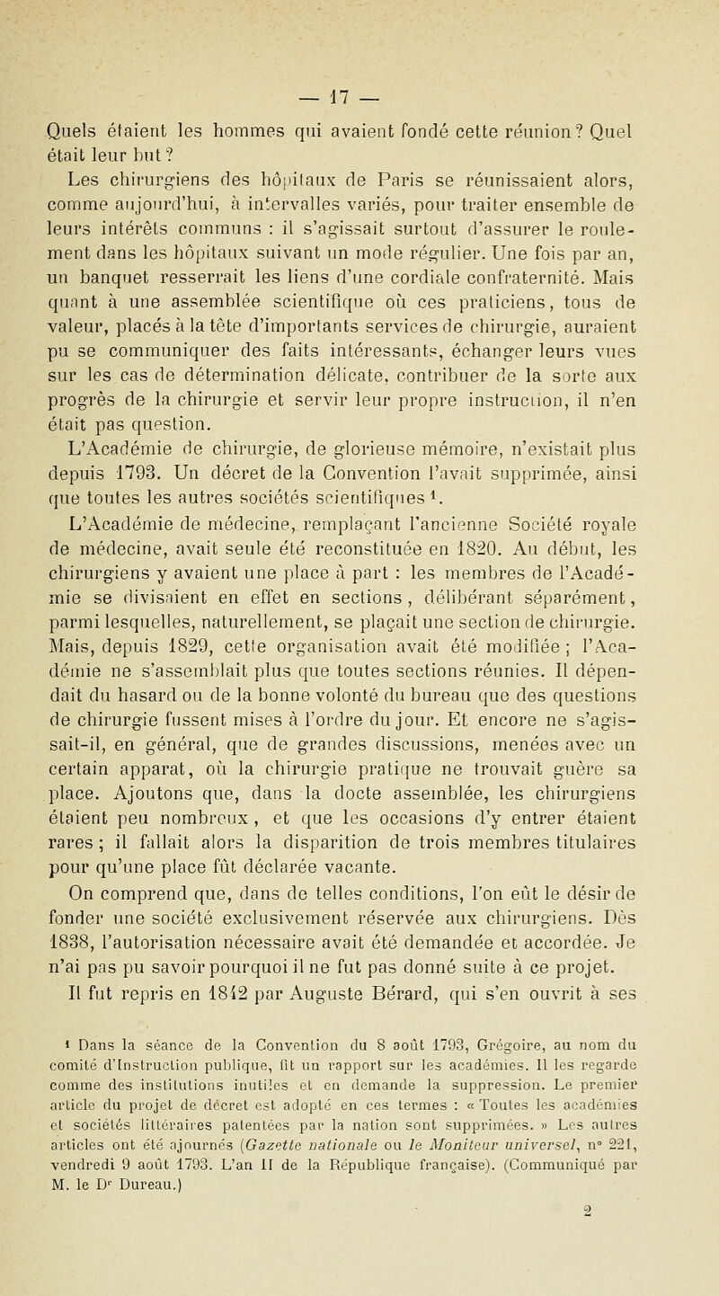 Quels étaient les hommes qui avaient fondé cette réunion? Quel était leur but? Les chirurgiens des hôpitaux de Paris se réunissaient alors, comme aujourd'hui, à intervalles variés, pour traiter ensemble de leurs intérêts communs : il s'agissait surtout d'assurer le roule- ment dans les hôpitaux suivant un naode régulier. Une fois par an, un banquet resserrait les liens d'une cordiale confraternité. Mais quant à une assemblée scientifique oij. ces praticiens, tous de valeur, placés à la tête d'importants services de chirurgie, auraient pu se communiquer des faits intéressants, échanger leurs vues sur les.cas de détermination délicate, contribuer de la sorte aux progrès de la chirurgie et servir leur propre instruction, il n'en était pas question. L'Académie de chirurgie, de glorieuse mémoire, n'existait plus depuis 1793. Un décret de la Convention l'avait supprimée, ainsi que toutes les autres sociétés scientifiques i. L'Académie de médecine, remplaçant l'ancienne Société royale de médecine, avait seule été reconstituée en 1820. Au début, les chirurgiens y avaient une place à part : les membres de l'Acadé- mie se divisaient en effet en sections , délibérant séparément, parmi lesquelles, naturellement, se plaçait une section de chirurgie. Mais, depuis 1829, cette organisation avait été modifiée ; l'Aca- démie ne s'assemtilait plus que toutes sections réunies. Il dépen- dait du hasard ou de la bonne volonté du bureau que des questions de chirurgie fussent mises à l'ordre du jour. Et encore ne s'agis- sait-il, en général, que de grandes discussions, menées avec un certain apparat, où la chirurgie pratique ne trouvait guère sa place. Ajoutons que, dans la docte assemblée, les chirurgiens étaient peu nombreux , et que les occasions d'y entrer étaient rares ; il fallait alors la disparition de trois membres titulaires pour qu'une place fût déclarée vacante. On comprend que, dans de telles conditions, l'on eût le désir de fonder une société exclusivement réservée aux chirurgiens. Dès 1838, l'autorisation nécessaire avait été demandée et accordée. Je n'ai pas pu savoir pourquoi il ne fut pas donné suite à ce projet. Il fut repris en 18i2 par Auguste Bérard, qui s'en ouvrit à ses 1 Dans la séance de la Convention du 8 août 1793, Grégoire, au nom du comité d'Instruction publique, fit un rapport sur les académies. Il les regarde comme des institutions inutiles et en demande la suppression. Le premier article du projet de décret est adopté en ces termes : « Toutes les académies et sociétés littéraires patentées par la nation sont supprimées. » Les autres articles ont été ajournés [Gazette nationale ou le Moaileur universel^ n 221, vendredi 9 août 1793. L'an II de la République française). (Communiqué par M. le D'' Bureau.) 2