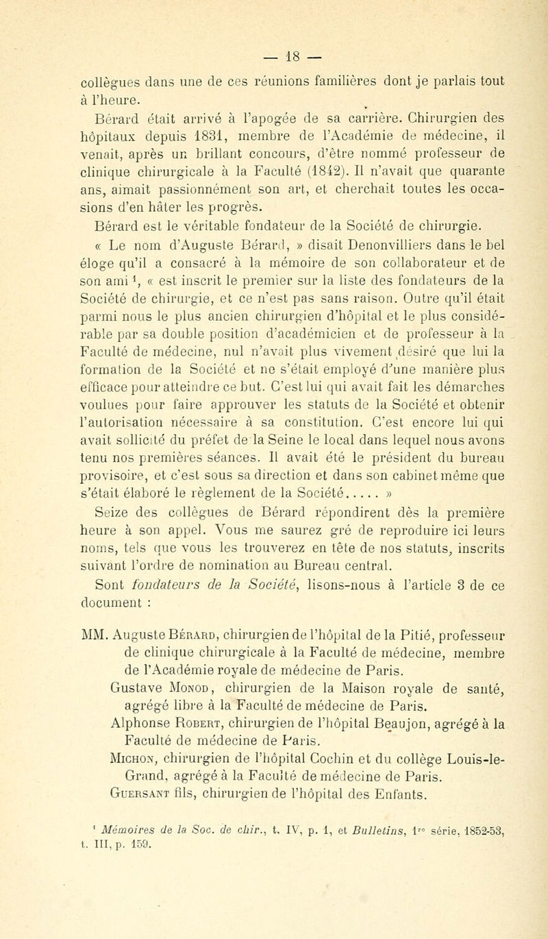 collègues dans une de ces réunions familières dont je parlais tout à l'heure. Bérard était arrivé à l'apogée de sa carrière. Chirurgien des hôpitaux depuis 1831, membre de l'Académie de médecine, il venait, après un brillant concours, d'être nommé professeur de clinique chirurgicale à la Faculté (1842). Il n'avait que quarante ans, aimait passionnément son art, et cherchait toutes les occa- sions d'en hâter les progrès. Bérard est le véritable fondateur de la Société de chirurgie. « Le nom d'Auguste Bérard, » disait Denonvilhers dans le bel éloge qu'il a consacré à la mémoire de son collaborateur et de son ami *, « est inscrit le premier sur la liste des fondateurs de la Société de chirurgie, et ce n'est pas sans raison. Outre qu'il était parmi nous le plus ancien chirurgien d'hôpital et le plus considé- rable par sa double position d'académicien et de professeur à la Faculté de médecine, nul n'avoit plus vivement désiré que lui la formation de la Société et ne s'était employé d^une manière plus efficace pour atteindre ce but. C'est lui qui avait fait les démarches voulues pour faire approuver les statuts de la Société et obtenir l'autorisation nécessaire à sa constitution. C'est encore lui qui avait sollicité du préfet de la Seine le local dans lequel nous avons tenu nos premières séances. Il avait été le président du bureau provisoire, et c'est sous sa direction et dans son cabinet même que s'était élaboré le règlement de la Société » Seize des collègues de Bérard répondirent dès la première heure à son appel. Vous me saurez gré de reproduire ici leurs noms, tels caie vous les trouverez en tète de nos statuts, inscrits suivant l'ordre de nomination au Bureau central. Sont fondateurs de la Société^ lisons-nous à l'article 3 de ce document : MM. Auguste Bérard, chirurgien de l'hôpital de la Pitié, professeur de clinique chirurgicale à la Faculté de médecine, membre de l'Académie royale de médecine de Paris. Gustave Monod, chirurgien de la Maison royale de santé, agrégé libi'e à la Faculté de médecine de Paris. Alphonse Robert, chirurgien de l'hôpital Beaujon, agrégé à la Faculté de médecine de Paris. MiCHON, chirurgien de l'hôpital Cochin et du collège Louis-le- Grand, agrégea la Faculté de médecine de Paris. GuERSANT fils, chirurgien de l'hôpital des Enfants. ' Mémoires de la Soc. de chir.^ t. IV, p. 1, et Bulletins, l série, 1852-53, t. III, p. 159.