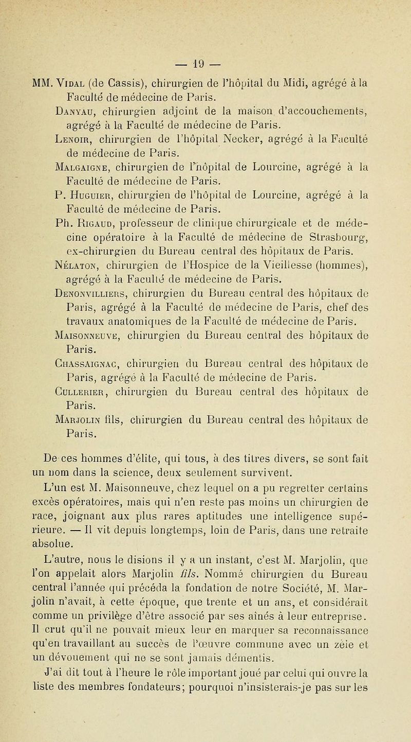 MM. Vidal (de Cassis), chirurgien de l'hôpital du Midi, agrégé à la Faculté de médecine de Paris. Danyau, chirurgien adjoint de la maison d'accouchements, agrégé à la Faculté de médecine de Paris. Lenoir, chirurgien de l'hôpital Necker, agrégé à la Faculté de médecine de Paris. Malgaigne, chirurgien de l'nôpital de Lourcine, agrégé à la Faculté de médecine de Paris. P. HuGuiER, chirurgien de l'hôpital de Lourcine, agrégé à la Faculté de médecine de Paris. Ph. RiGAUD, professeur de clinique chirurgicale et de méde- cine opératoire à la Faculté de médecine de Strasbourg, ex-chirurgien du Bureau central des hôpitaux de Paris. Nélaton, chirurgien de l'Hospice de la Vieillesse (hommes), agrégé à la Faculté de médecine de Paris. Denoin'villiers, chirurgien du Bureau central des hôpitaux de Paris, agrégé à la Faculté de médecine de Paris, chef des travaux anatomiques de la Faculté de médecine de Paris. Maison.neuve, chirurgien du Bureau central des hôpitaux de Paris. Chassaignac, chirurgien du Bureau central des hôpitaux de Paris, agrégé à la Faculté de médecine de Paris. GuLLERiER, chirurgien du Bureau central des hôpitaux de Paris. Marjolin fils, chirurgien du Bureau central des hôpitaux de Paris. De ces hommes d'élite, qui tous, à des titres divers, se sont fait un nom dans la science, deux seulement survivent. L'un est M. Maisonneuve, chez lequel on a pu regretter certains excès opératoires, mais qui n'en reste pas moins un chirurgien de race, joignant aux plus rares aptitudes une intelligence supé- rieure. — Il vit depuis longtemps, loin de Paris, dans une retraite absolue. L'autre, nous le disions il y a un instant, c'est M. Marjolin, que l'on appelait alors Marjolin /ils. Nommé chirurgien du Bureau central l'année qui précéda la fondation de notre Société, M. Mar- jolin n'avait, à cette époque, que trente et un ans, et considérait comme un privilège d'être associé par ses aines à leur entreprise. Il crut qu'il ne pouvait mieux leur en marquer sa reconnaissance qu'en travaillant au succès de Pœuvre commune avec un zèle et un dévouement qui ne se sont jamais démentis. J'ai dit tout à l'heure le rôle important joué par celui qui ouvre la liste des membres fondateurs; pourquoi n'insisterais-je pas sur les