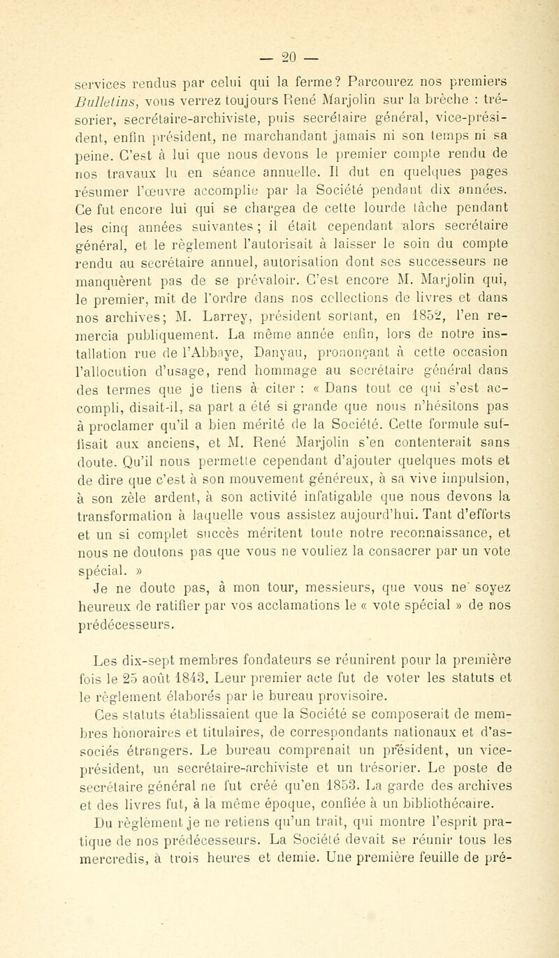 services rendus par celui qui la ferme? Parcourez nos premiers Bulletins, vous verrez toujours René Marjolin sur la brèche : tré- sorier, secrétaire-archiviste, puis secrélaire général, vice-prési- dent, enfin président, ne marchandant jamais ni son temps ni sa peine. C'est à lui que nous devons le premier compte rendu de nos travaux lu en séance annuelle. Il dut en quelques pages résumer l'œuvre accomplie par la Société pendant dix années. Ce fut encore lui qui se chargea de celte lourde tâche pendant les cinq années suivantes ; il était cependant alors secrélaire général, et le règlement l'autorisait à laisser le soin du compte rendu au secrétaire annuel, autorisation dont ses successeurs ne manquèrent pas de se prévaloir. C'est encore M. Marjolin qui, le premier, mit de l'ordre dans nos collections de livres et dans nos archives; M. Larrey, président sortant, en 1852, l'en re- mercia publiquement. La même année enfin, lors de notre ins- tallation rue de l'Abbaye, Danyau, prononçant k cette occasion l'allocution d'usage, rend hommage au secrélaire général dans des termes que je tiens à citer : « Dans tout ce qui s'est ac- compli, disait-il, sa part a été si grande que nous n'hésitons pas à proclamer qu'il a bien mérité de la Société. Cette formule suf- fisait aux anciens, et AI. René Marjolin s'en contenterait sans doute. Qu'il nous permette cependant d'ajouter quelques mots et de dire que c'est à son mouvement généreux, à sa vive impulsion, à son zèle ardent, à son activité infatigable que nous devons la transformation à laquelle vous assistez aujourd'hui. Tant d'efforts et un si complet succès méritent toute notre reconnaissance, et nous ne doutons pas que vous ne vouliez la consacrer par un vote spécial. » Je ne doute pas, à mon tour, messieurs, que vous ne soyez heureux de ratifier par vos acclamations le « vole spécial » de nos prédécesseurs. Les dix-sept membres fondateurs se réunirent pour la première fois le 25 août 1843. Leur premier acte fut de voler les statuts et le règlement élaborés par le bureau provisoire. Ces statuts établissaient que la Société se composerait de mem- bres honoraires et titulaires, de correspondants nationaux et d'as- sociés étrangers. Le bureau comprenait un président, un vice- président, un secrétaire-archiviste et un trésorier. Le poste de secrétaire général ne fut créé qu'en 1853. La garde des archives et des livres fut, à la même époque, confiée à un bibliothécaire. Du règlement je ne retiens qu'un trait, qui montre l'esprit pra- tique de nos prédécesseurs. La Société devait se réunir tous les mercredis, à trois heures et demie. Une première feuiUe de pré-