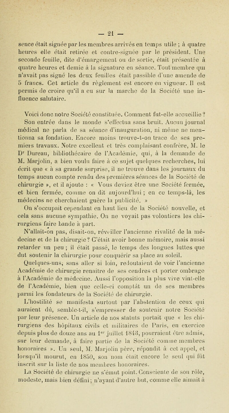 sence était signée par les membres arrivés en temps utile ; à quatre heures elle était retirée et contre-signée par le président. Une seconde feuille, dite d'émargement ou de sortie, était présentée à quatre heures et demie à la signature en séance. Tout membre qui n'avait pas signé les deux feuilles était passible d'une amende de 5 francs. Cet article du règlement est encore en vigueur. Il est permis de croire qu'il a eu sur la marche de la Société une in- fluence salutaire. Voici donc notre Société constituée. Gomment fut-elle accueillie ? Son entrée dans le monde s'effectua sans bruit. Aucun journal médical ne parla de sa séance d'inauguration, ni même ne men- tionna sa fondation. Encore moins trnuve-t-on trace de ses pre- miers travaux. Notre excellent et très complaisant confrère, M. le D^ Bureau, bibliothécaire de l'Académie, qui, à la demande de M. Marjolin, a bien voulu faire à ce sujet quelques recherches, lui écrit que « à sa grande surprise, il ne trouve dans les journaux du temps aucun compte rendu des premières séances de la Société de chirurgie », et il ajoute : «. Vous deviez être une Société fermée, et bien fermée, comme on dit aujourd'hiii ; en ce temps-là, les médecins ne cherchaient guère la publicité. » On s'occupait cependant en haut lieu de la Société nouvelle, et cela sans aucune sympathie. On ne voyait pas volontiers les chi- rurgiens faire bande à part. N'allait-on pas, disait-on, réveiller l'ancienne rivalité de la mé- decine et de la chirurgie? C'était avoir bonne mémoire, mais aussi retarder un peu ; il était passé, le temps des longues luttes que dut soutenir la chirurgie pour conquérir sa place au soleil. Quelques-unsj sans aller si loin, redoutaient de voir l'ancienne Académie de chirurgie renaître de ses cendres et porter ombrage à l'Académie de médecine. Aussi l'opposition la plus vive vint-elle de l'Académie, bien que celle-ci comptât un de ses membres pai-mi les fondateurs de la Société de chirurgie. L'hostilité se manifesta surtout par l'abstention de ceux qui auraient dû, semble-t-il, s'empresser de soutenir notre Société par leur présence. Un article de nos statuts portait que « les chi- rurgiens des hôpitaux civils et militaires de Paris, en exercice depuis plus de douze ans au i^' juillet 1848, pourraient être admis, sur leur demande, à faire partie de la Société comme membres honoraii'es ». Un seul, M. Marjolin père, répondit à cet appel, et lorsqu'il mourut, en 1850, son nom était encore le seul qui fût inscrit sur la liste de nos membres honoraires. La Société de chirurgie ne s'émut point. Consciente de son rôle, modeste, mais bien défini; n'ayant d'autre but, connue elle aimait à