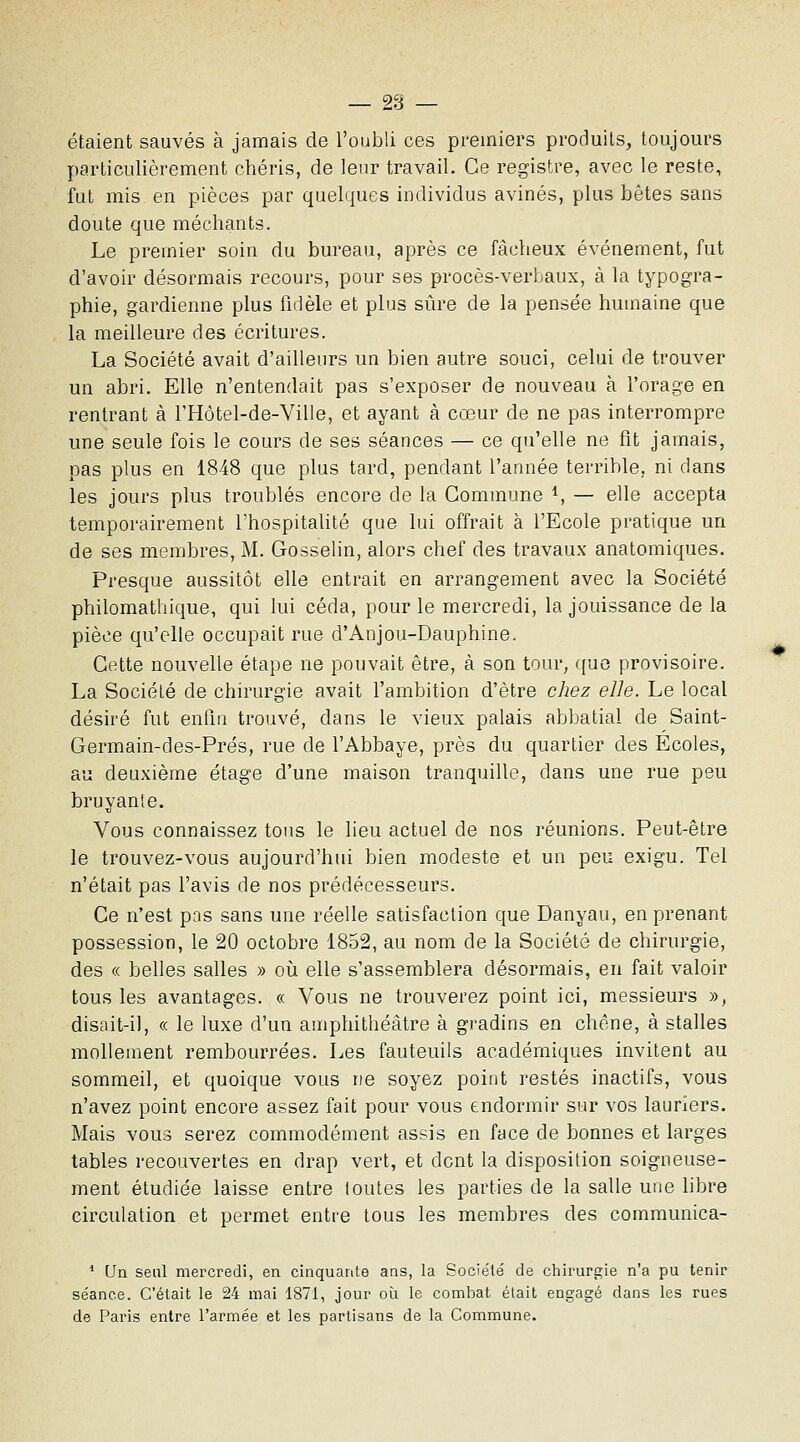étaient sauvés à jamais de l'oubli ces premiers produits, toujours particulièrement chéris, de leur travail. Ce registre, avec le reste, fut mis en pièces par quelques individus avinés, plus bêtes sans doute que méchants. Le premier soin du bureau, après ce fâcheux événement, fut d'avoir désormais recours, pour ses procès-verbaux, à la typogra- phie, gardienne plus fidèle et plus sûre de la pensée humaine que la meilleure des écritures. La Société avait d'ailleurs un bien autre souci, celui de trouver un abri. Elle n'entendait pas s'exposer de nouveau à l'orage en rentrant à FHôtel-de-Ville, et ayant à cœur de ne pas interrompre une seule fois le cours de ses séances — ce qu'elle ne fit jamais, pas plus en 1848 que plus tard, pendant l'année terrible, ni dans les jours plus troublés encore de la Commune ^ — elle accepta temporairement l'hospitaUté que lui offrait à l'Ecole pratique un de ses membres, M. Gosselin, alors chef des travaux anatomiques. Presque aussitôt elle entrait en arrangement avec la Société philomathique, qui lui céda, pour le mercredi, la jouissance de la pièce qu'elle occupait rue d'Anjou-Dauphine. Cette nouvelle étape ne pouvait être, à son tour, ([uo provisoire. La Société de chirurgie avait l'ambition d'être chez elle. Le local désiré fut enfin trouvé, dans le vieux palais abbatial de Saint- Germain-des-Prés, rue de l'Abbaye, près du quartier des Ecoles, au deuxième étage d'une maison tranquille, dans une rue peu bruyante. Vous connaissez tons le lieu actuel de nos réunions. Peut-être le trouvez-vous aujourd'hui bien modeste et un peu exigu. Tel n'était pas l'avis de nos prédécesseurs. Ce n'est pas sans une réelle satisfaction que Danyau, en prenant possession, le 20 octobre 1852, au nom de la Société de chirurgie, des « belles salles » oii elle s'assemblera désormais, eu fait valoir tous les avantages. « Vous ne trouverez point ici, messieurs », disait-il, « le luxe d'un amphithéâtre à gradins en chêne, à stalles mollement rembourrées. Les fauteuils académiques invitent au sommeil, et quoique vous ne soyez point restés inactifs, vous n'avez point encore assez fait pour vous endormir siu' vos lauriers. Mais vous serez commodément assis en face de bonnes et larges tables recouvertes en drap vert, et dont la disposition soigneuse- ment étudiée laisse entre toutes les parties de la salle une libre circulation et permet entre tous les membres des communica- * Un seul mercredi, en cinquante ans, la Société de chirurgie n'a pu tenir séance. C'était le 24 mai 1871, jour où le combat était engagé dans les rues de Paris entre l'armée et les partisans de la Commune.