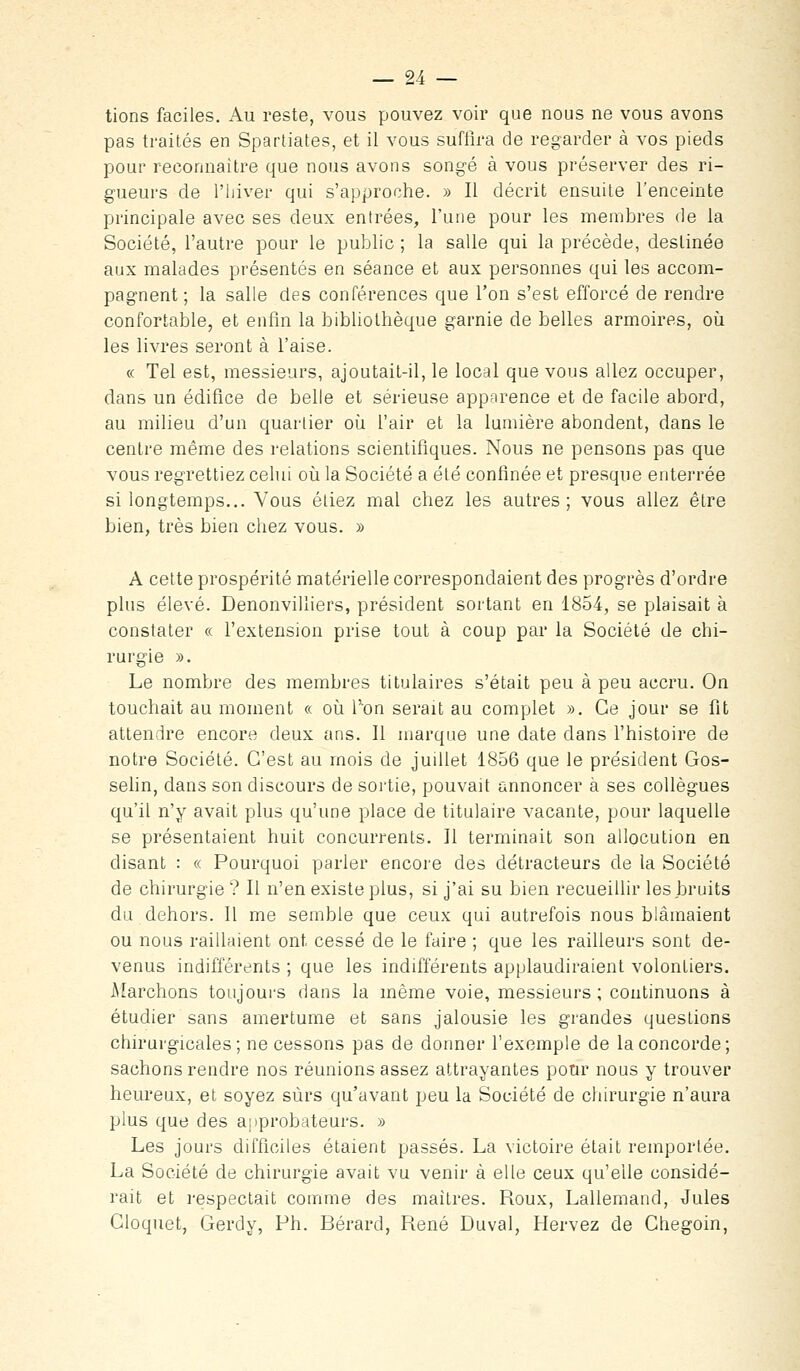 lions faciles. Au reste, vous pouvez voir que nous ne vous avons pas traités en Spartiates, et il vous suffira de regarder à vos pieds pour reconnaitre que nous avons songé à vous préserver des ri- gueurs de l'hiver qui s'approche. » Il décrit ensuite l'enceinte principale avec ses deux entrées, l'une pour les membres de la Société, l'autre pour le public ; la salle qui la précède, destinée aux malades présentés en séance et aux personnes qui les accom- pagnent ; la salle des conférences que l'on s'est efforcé de rendre confortable, et enfin la bibliothèque garnie de belles armoires, où les livres seront à l'aise. « Tel est, messieurs, ajoutait-il, le local que vous allez occuper, dans un édifice de belle et sérieuse apparence et de facile abord, au milieu d'un quartier où l'air et la lumière abondent, dans le centre même des relations scientifiques. Nous ne pensons pas que vous regrettiez celui où la Société a été confinée et presque enterrée si longtemps... Vous étiez mal chez les autres; vous allez être bien, très bien chez vous. » A cette prospérité matérielle correspondaient des progrès d'ordre plus élevé. Denonvilliers, président sortant en 1854, se plaisait à constater « l'extension prise tout à coup par la Société de chi- rurgie ». Le nombre des membres titulaires s'était peu à peu accru. On touchait au moment « où l'on serait au complet ». Ce jour se fit attendre encore deux ans. Il marque une date dans l'histoire de notre Société. C'est au mois de juillet 1856 que le président Gos- selin, dans son discours de sortie, pouvait annoncer à ses collègues qu'il n'y avait plus qu'une place de titulaire vacante, pour laquelle se présentaient huit concurrents. Il terminait son allocution en disant : « Pourquoi parler encore des détracteurs de la Société de chirurgie ? Il n'en existe plus, si j'ai su bien recueillir les bruits du dehors. Il me semble que ceux qui autrefois nous blâmaient ou nous raillaient ont cessé de le faire ; que les railleurs sont de- venus indifférents ; que les indifférents applaudiraient volontiers. Aîarchons toujoui-s dans la même voie, messieurs ; continuons à étudier sans amertume et sans jalousie les grandes questions chirurgicales; ne cessons pas de donner l'exemple de la concorde; sachons rendre nos réunions assez attrayantes pour nous y trouver heureux, et soyez sûrs qu'avant peu la Société de chirurgie n'aura plus que des approbateurs. » Les jours difficiles étaient passés. La victoire était remportée. La Société de chirurgie avait vu venir à elle ceux qu'elle considé- rait et respectait comme des maîtres. Roux, Lallemand, Jules Gloquet, Gerdy, Ph. Bérard, René Duval, Hervez de Chegoin,