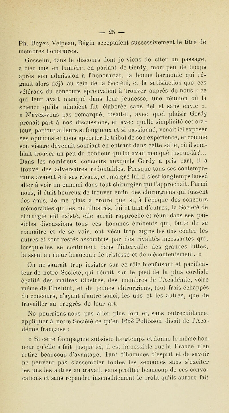 Ph. Boyer, Velpeau, Bégin acceptaient successivement le titre de membres honoraires. Gosselin, dans le discours dont je viens de citer un passage, a bien mis en lumière, en parlant de Gerdy, mort peu de temps après son admission à l'honorariat, la bonne harmonie qui ré- gnait alors déjà au sein de la Société, et la satisfaction que ces vétérans du concours éprouvaient à 'trouver auprès de nous « ce qui leur avait manqué dans leur jeunesse, une réunion où la science qu'ils aimaient fût élaborée sans fiel et sans envie ». « N'avez-vous pas remarqué, disait-il, avec quel plaisir Gerdy prenait part à nos discussions, et avec quelle simplicité cet ora- teur, partout ailleurs si fougueux et si passionné, venait ici exposer ses opinions et nous apporter le tribut de son expérience, et comme son visage devenait souriant en entrant dans cette salle, oii il sem- blait trouver un peu du bonheur qui lui avait manqué jusque-là ?... Dans les nombreux concours auxquels Gerdy a pris part, il a trouvé des adversaires redoutables. Presque tous ses contempo- rains avaient été ses rivaux, et, malgré lui, il s'est longtemps laissé aller à voir un ennemi dans tout chirurgien qui l'approchait. Parmi nous, il était heureux de trouver enfm des chirurgiens qui fussent des amis. Je me plais à croire que si, à l'époque des concours mémorables qui les ont illustrés, lui et tant d'autres, la Société de chirurgie eût existé, elle aurait rapproché et réuni dans ses pai- sibles discussions tous ces hommes éminents qui, faute de se connaître et de se voir, ont vécu trop aigris les uns contre les autres et sont restés assombris par des rivalités incessantes qui, lorsqu'elles se continuent dans l'intervalle des grandes luttes, laissent au cœur beaucoup de tristesse et de mécontentement. » On ne saurait trop insister sur ce rôle bienfaisant et pacifica- teur de notre Société, qui réunit sur le pied de la plus cordiale égalité des maîtres illustres, des membres do l'Académie, voire même de l'Institut, et de jeunes chirurgiens, tout frais échappés du concours, n'ayant d'autre souci, les uns et les aulies, que de travailler au progrès de leur art. Ne pourrions-nous pas aller plus loin et, sans outrecuidance, appliquer à notre Société ce qu'en 1653 Pellisson disait de l'Aca- démie française : « Si cette Compagnie subsiste longtemps et donne le même hon- neur qu'elle a fait jusque ici, il est impossible que la France n'en retire beaucoup d'avantage. Tant d'hommes d'esprit et de savoir ne peuvent pas s'assembler toutes les semaines sans s'exciter les uns les autres au travail, sans profiter beaucoup de ces convo- cations et sans répandre insensiblement le profit qu'ils auront fait
