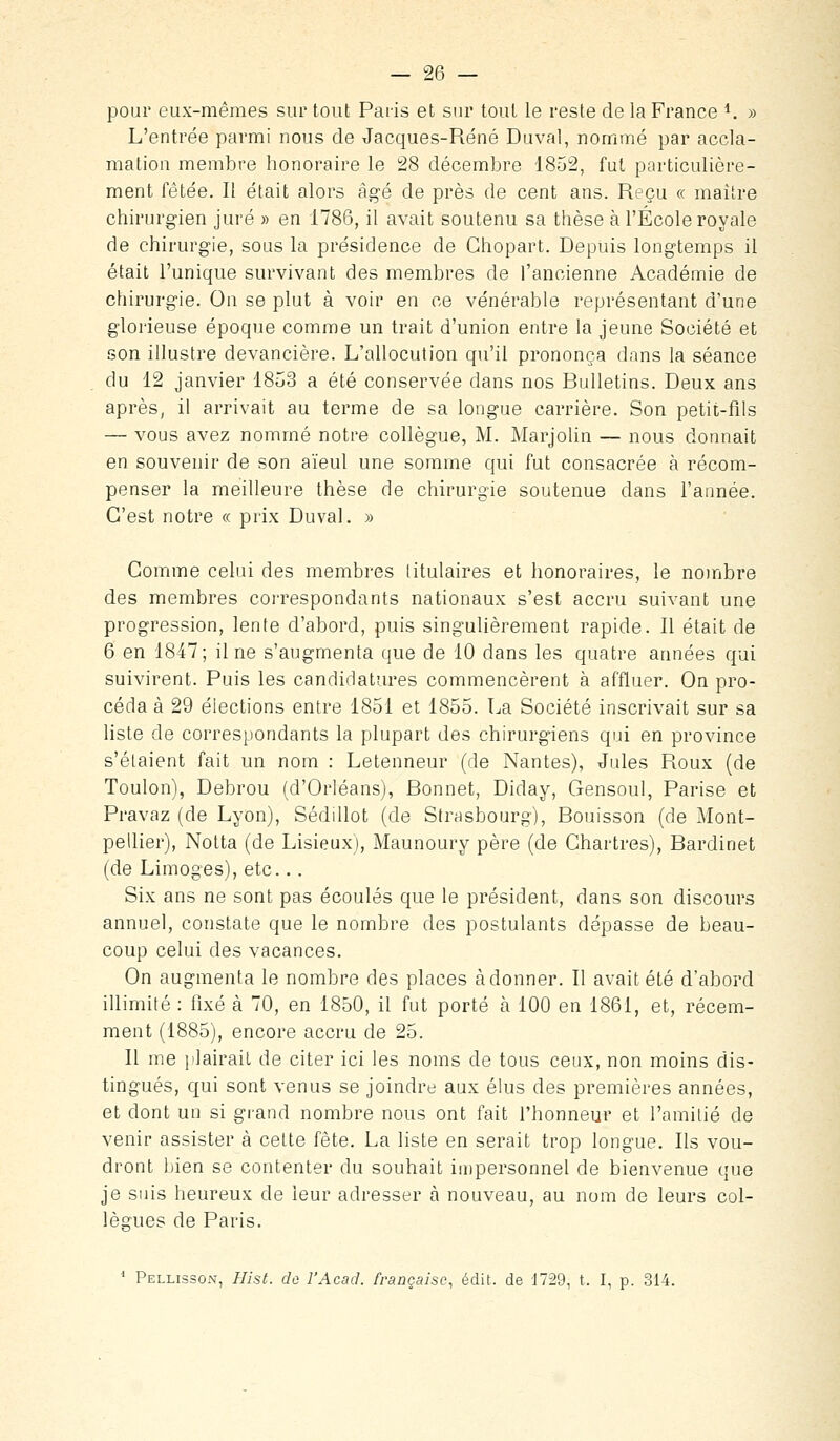 pour eux-mêmes sur tout Paris et sur tout le reste de la France ^ » L'entrée parmi nous de Jacques-René Duval, nommé par accla- mation membre honoraire le 28 décembre 1852, fut particulière- ment fêtée. Il était alors âgé de près de cent ans. Reçu « maître chirurgien juré » en 1786, il avait soutenu sa thèse à l'École royale de chirurgie, sous la présidence de Chopart. Depuis longtemps il était l'unique survivant des membres de l'ancienne Académie de chirurgie. On se plut à voir en ce vénérable représentant d'une glorieuse époque comme un trait d'union entre la jeune Société et son illustre devancière. L'allocution qu'il prononça dans la séance du 12 janvier 1853 a été conservée dans nos Bulletins. Deux ans après, il arrivait au terme de sa longue carrière. Son petit-fils — vous avez nommé notre collègue, M. Marjolin — nous donnait en souvenir de son aïeul une somme qui fut consacrée à récom- penser la meilleure thèse de chirurgie soutenue dans l'année. C'est notre « prix Duval. » Comme celui des membres titulaires et honoraires, le nombre des membres correspondants nationaux s'est accru suivant une progression, lente d'abord, puis singulièrement rapide. Il était de 6 en 1847; il ne s'augmenta que de 10 dans les quatre années qui suivirent. Puis les candidatures commencèrent à affluer. On pro- céda à 29 élections entre 1851 et 1855. La Société inscrivait sur sa liste de correspondants la plupart des chirurgiens qui en province s'étaient fait un nom : Letenneur (de Nantes), Jules Roux (de Toulon), Debrou (d'Orléans), Bonnet, Diday, Gensoul, Parise et Pravaz (de Lyon), Sédillot (de Strasbourg), Bouisson (de Mont- pellier), Notta (de Lisieux), Maunoury père (de Chartres), Bardinet (de Limoges), etc.. . Six ans ne sont pas écoulés que le président, dans son discours annuel, constate que le nombre des postulants dépasse de beau- coup celui des vacances. On augmenta le nombre des places adonner. Il avait été d'abord illimité : fixé à 70, en 1850, il fut porté à 100 en 1861, et, récem- ment (1885), encore accru de 25. Il me plairait de citer ici les noms de tous ceux, non moins dis- tingués, qui sont venus se joindre aux élus des premières années, et dont un si grand nombre nous ont fait l'honneur et l'amitié de venir assister à cette fête. La liste en serait trop longue. Ils vou- dront l)ien se contenter du souhait impersonnel de bienvenue que je suis heureux de leur adresser à nouveau, au nom de leurs col- lègues de Paris. * Pellisson, Hist. do l'Acad. française, édit. de J729, t. I, p. 314.