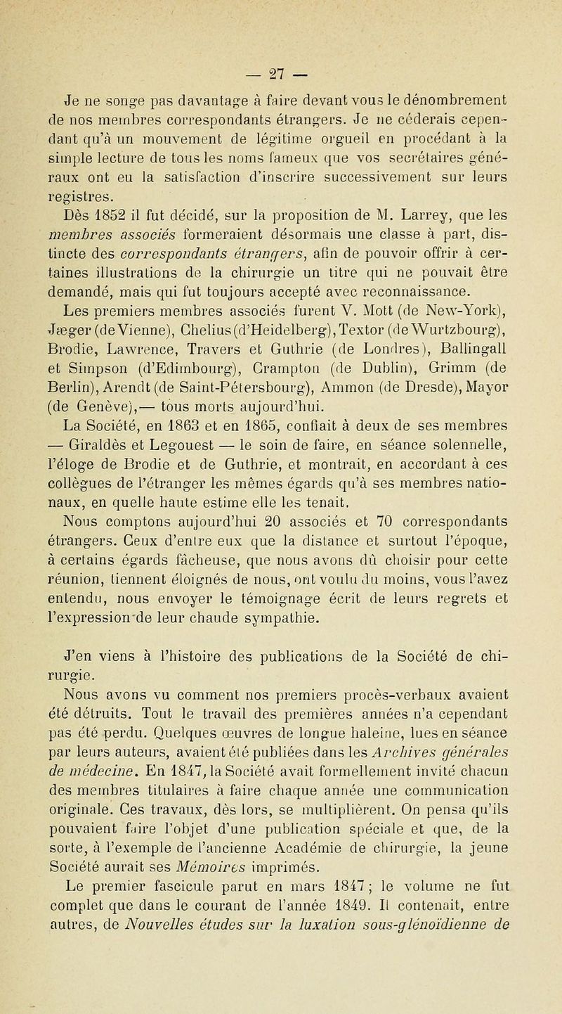 Je ne songe pas davantage à faire devant vous le dénombrement de nos membres correspondants étrangers. Je ne céderais cepen- dant qu'à un mouvement de légitime orgueil en procédant à la simple lecture de tous les noms fameux que vos secrétaires géné- raux ont eu la satisfaction d'inscrire successivement sur leurs registres. Dès 1852 il fut décidé, sur la proposition de M. Larrey, que les membres associés formeraient désormais une classe à part, dis- tincte des correspondants étranr/ers, afin de pouvoir offrir à cer- taines illustrations de la chirurgie un titre qui ne pouvait être demandé, mais qui fut toujours accepté avec reconnaissance. Les premiers membres associés furent V. Mott (de New-York), Jœger (devienne), Chelius(d'Heidelberg),Textor (deWurtzbourg), Brodie, Lawrence, Travers et Gulhrie (de Londres), Ballingall et Simpson (d'Edimbourg), Grampton (de Dublin), Grimm (de Berlin), Arendt (de Saint-Pétersbourg), Ammon (de Dresde), Mayor (de Genève),— tous morts aujourd'hui. La Société, en 1863 et en 1865, confiait à deux de ses membres — Giraldès et Legouest — le soin de faire, en séance solennelle, l'éloge de Brodie et de Guthrie, et montrait, en accordant à ces collègues de l'étranger les mêmes égards qu'à ses membres natio- naux, en quelle haute estime elle les tenait. Nous comptons aujourd'hui 20 associés et 70 correspondants étrangers. Ceux d'entre eux que la dislance et surtout l'époque, à certains égards fâcheuse, que nous avons dû choisir pour cette réunion, tiennent éloignés de nous, ont voulu du moins, vous l'avez entendu, nous envoyer le témoignage écrit de leurs regrets et l'expression'de leur chaude sympathie. J'en viens à l'histoire des publications de la Société de chi- rurgie. Nous avons vu comment nos premiers procès-verbaux avaient été détruits. Tout le travail des premières années n'a cependant pas été perdu. Quelques œuvres de longue haleine, lues en séance par leurs auteurs, avaient été publiées dans les Archives générales de médecine. En 1847, la Société avait formellement invité chacun des membres titulaires à faire chaque année une communication originale. Ces travaux, dès lors, se multiplièrent. On pensa qu'ils pouvaient fuire l'objet d'une publication s()éciale et que, de la sorte, à l'exemple de l'ancienne Académie de chirurgie, la jeune Société aurait ses Mémoires imprimés. Le premier fascicule parut en mars 1847 ; le volume ne fut complet que dans le courant de l'année 1849. Il contenait, entre autres, de Nouvelles études sur la luxation sous-glénoïdienne de
