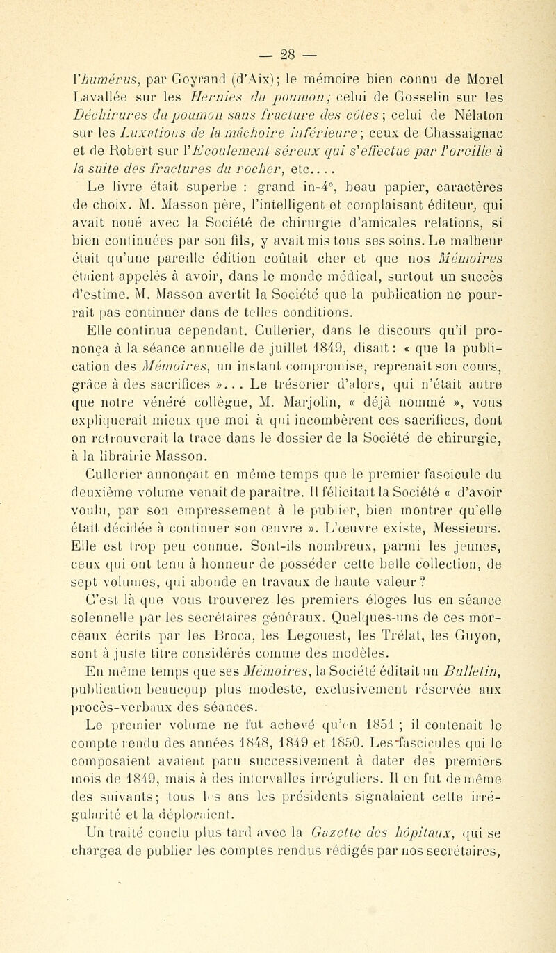 Vhumérus, par Goyrand (d'Aix) ; le mémoire bien connu de Morel Lavallée sur les Hernies du poumon; celui de Gosselin sur les Déchirures du poumon sans fracture des côtes ; celui de Nélaton sur les Luxations de la mâchoire inférieure ; ceux de Ghassaignac et de Robert sur l'Ecoulement séreux qui s'effectue par l'oreille à la suite des fractures du rocher, etc.... Le livre était superbe : grand in-4°, beau papier, caractères de choix. M. Masson père, l'intelligent et complaisant éditeur; qui avait noué avec la Société de chirurgie d'amicales relations, si bien conlinuées par son fils, y avait mis tous ses soins. Le malheur était qu'une pareille édition coûtait clier et que nos Mémoires étaient appelés à avoir, dans le monde médical, surtout un succès d'estime. M. Masson avertit la Société que la publication ne pour- rait ]ias continuer dans de telles conditions. Elle continua cependant. GuUerier, dans le discours qu'il pro- nonça à la séance annuelle de juillet 1849, disait : « que la publi- cation des Mémoires, un instant compromise, reprenait son cours, grâce à des sacrifices »... Le trésorier d'alors, qui n'était autre que notre vénéré collègue, M. Mai'jolin, « déjà nommé », vous expHquerait mieux que moi à qui incombèrent ces sacrifices, dont on retrouverait la trace dans le dossier de la Société de chirurgie, à la librairie Masson. Cullerier annonçait en même temps que le premier fascicule du deuxième volume venait de paraître. Il félicitait la Société « d'avoir voulu, par son empressement à le publier, bien montrer qu'elle était décillée à continuer son œuvre ». L'œuvre existe, Messieurs. Elle est trop peu connue. Sont-ils nombreux, parmi les jeunes, ceux c[ui ont tenu à honneur de posséder cette belle collection, de sept volumes, qui abonde en travaux de haute valeur? C'est là que vous trouverez les premiers éloges lus en séance solennelle par les secrétaires généraux. Quelques-uns de ces mor- ceaux écrits par les Broca, les Legouest, les Trélat, les Guyon, sont ajuste titre considérés comme des modèles. En même temps que ses Mémoires, la Société éditait un Bulletin, publicali(m beaucoup plus modeste, exclusivement réservée aux procès-verbaux des séances. Le premier volume ne fut achevé qu'en 1851 ; il contenait le compte rendu des années 1848, 1849 et 1850. Les'fascicules qui le composaient avaient paru successivement à dater des premiers mois de 1849, mais à des intervalles irréguliers. Il en fut de même des suivants; tous h s ans les présidents signalaient cette irré- gularité et la (iéplor.iient. Un traité conclu plus tard avec la Gazette des hôpitaux, qui se chargea de publier les comptes rendus rédigés par nos secrétaii'es,