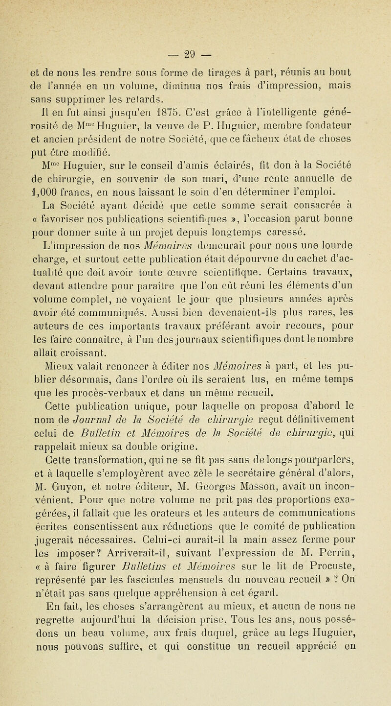 et de nous les rendre sous forme de tirages à part, réunis au bout de l'année en un volume, diminua nos frais d'impression, mais sans supprimer les relards. 11 en fut ainsi jusqu'en 1875. C'est grâce à l'intelligente géné- rosité de M'^^Huguier, la veuve de P. Huguier, membre fondateur et ancien président de notre Société, que ce fâcheux état de choses put être modifié. ]^mo Huguier, sur le conseil d'amis éclairés, fit don à la Société de chirurgie, en souvenir de son mari, d'une rente annuelle de 1,000 francs, en nous laissant le soin d'en déterminer l'emploi. La Société ayant décidé que cette somme serait consacrée à « favoriser nos publications scientifiques », l'occasion parut bonne pour donner suite à un projet depuis longtemps caressé. L'impression de nos Mémoires demeurait pour nous une lourde charge, et surtout cette publication était dépourvue du cachet d'ac- tualité que doit avoir toute œuvre scientifique. Certains travaux, devant attendre pour paraître que l'on eût réuni les éléments d'un volume complet, ne voyaient le jour que plusieurs années après avoir été communiqués. Aussi bien devenaient-ils plus rares, les auteurs de ces importants travaux préférant avoir recours, pour les faire connaître, à l'un des journaux scientifiques dont le nombre allait croissant. Mieux valait renoncer à éditer nos Mémoires à part, et les pu- blier désormais, dans l'ordre où ils seraient lus, en même temps que les procès-verbaux et dans un même recueil. Cette publication unique, pour laquelle on proposa d'abord le nom de Journal de la Société de chirurgie reçut définitivement celui de Bulletin et Mémoires de la Société de chirurgie, qui rappelait mieux sa double origine. Cette transformation, qui ne se fit pas sans de longs pourparlers, et à laquelle s'employèrent avec zèle le secrétaire général d'alors, M. Guyon, et notre éditeur, M. Georges Masson, avait un incon- vénient. Pour que notre volume ne prît pas des proportions exa- gérées, il fallait que les orateurs et les auteurs de communications écrites consentissent aux réductions que le comité de publication jugerait nécessaires. Celui-ci aurait-il la main assez ferme pour les imposer? Arriverait-il, suivant l'expression de M. Perrin, « à faire figurer Bulletins et Mémoires sur le lit de Procuste, représenté par les fascicules mensuels du nouveau recueil » ? On n'était pas sans quelque appréhension à cet égard. En fait, les choses s'arrangèrent au mieux, et aucun de nous ne regrette aujourd'hui la décision prise. Tous les ans, nous possé- dons un beau volume, aux frais duquel, grâce au legs Huguier, nous pouvons suffire, et qui constitue un recueil apprécié en