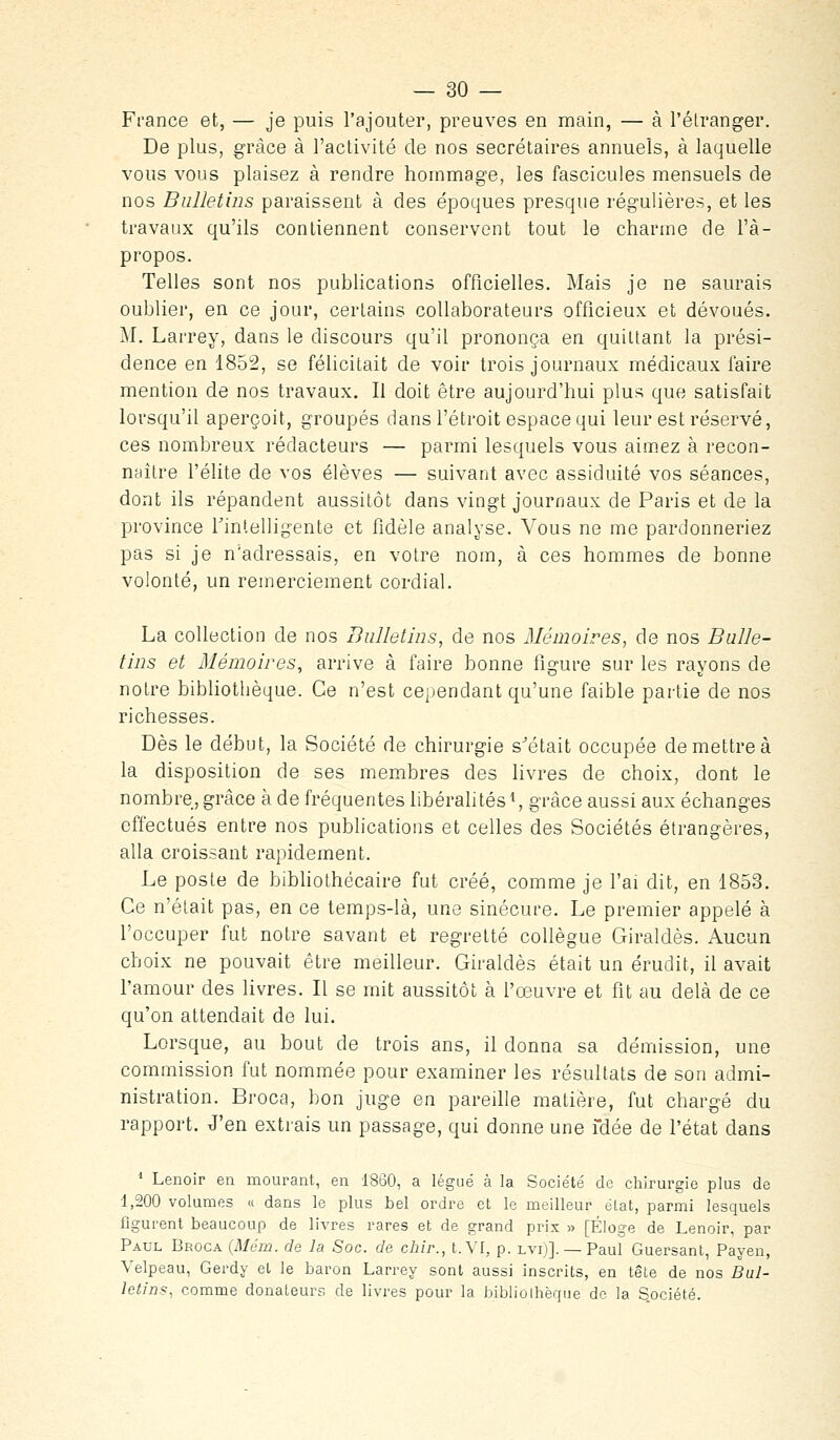 France et, — je puis l'ajouter, preuves en main, — à l'élranger. De plus, grâce à l'activité de nos secrétaires annuels, à laquelle vous vous plaisez à rendre hommage, les fascicules mensuels de nos Bulletins paraissent à des époques presque régulières, et les travaux qu'ils contiennent conservent tout le charme de l'à- propos. Telles sont nos publications officielles. Mais je ne saurais oublier, en ce jour, certains collaborateurs officieux et dévoués. M. Larrey, dans le discours qu'il prononça en quittant la prési- dence en 1852, se félicitait de voir trois journaux médicaux faire mention de nos travaux. II doit être aujourd'hui plus que satisfait lorsqu'il aperçoit, groupés dans l'étroit espace qui leur est réservé, ces nombreux rédacteurs — parmi lesquels vous aimez à recon- naître l'élite de vos élèves — suivant avec assiduité vos séances, dont ils répandent aussitôt dans vingt journaux de Paris et de la province Tintelligente et fidèle analyse. Vous ne me pardonneriez pas si je n'adressais, en votre nom, à ces hommes de bonne volonté, un remerciement cordial. La collection de nos Bulletins, de nos Mémoires, de nos Bulle- tins et Mémoires, arrive à faire bonne figure sur les rayons de notre bibliothèque. Ce n'est cependant qu'une faible partie de nos richesses. Dès le début, la Société de chirurgie s'était occupée de mettre à la disposition de ses membres des livres de choix, dont le nombre, grâce à de fréquentes libéralités ^ grâce aussi aux échanges effectués entre nos publications et celles des Sociétés étrangères, alla croissant rapidement. Le poste de bibliothécaire fut créé, comme je l'ai dit, en 1853, Ce n'était pas, en ce temps-là, une sinécure. Le premier appelé à l'occuper fut notre savant et regretté collègue Giraldès. Aucun choix ne pouvait être meilleur. Giraldès était un érudit, il avait l'amour des livres. Il se mit aussitôt à l'œuvre et fit au delà de ce qu'on attendait do lui. Lorsque, au bout de trois ans, il donna sa démission, une commission fut nommée pour examiner les résultats de son admi- nistration. Broca, bon juge en pareille matière, fut chargé du rapport. J'en extrais un passage, qui donne une fdée de l'état dans * Lenoir en mourant, en 1860, a légué à la Société de chirurgie plus de 1,200 volumes « dans le plus bel ordre et le meilleur élat, parmi lesquels figurent beaucoup de livres rares et de grand prix » [Éloge de Lenoir, par Paul Broca {Mcm. de la Soc. de cbir., t. VI, p. lvi)]. — Paul Guersant, Payen, Velpeau, Gerdy el le baron Larrey sont aussi inscrits, en tête de nos Bul- letins, comme donateurs de livres pour la bibliolhèque de la Société.
