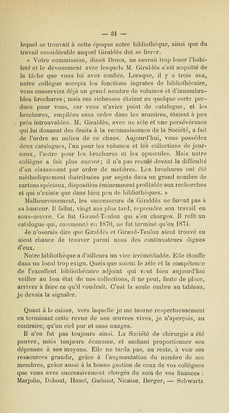 lequel se trouvait à cette époque notre bibliothèque, ainsi que du travail considérable auquel Giraldès dut se livrer. « Votre commission, disait Broca, ne saurait trop louer l'habi- leté et le dévouement avec lesquels M. Giraldès s'est acquitté de la tâche que vous lui avez confiée. Lorsque, il y a trois ans, notre collègue accepta les fonctions ingrates de bibliothécaire, vous conserviez déjà un gi-and nombre de volumes et d'innombra- bles brochures; mais ces richesses étaient en quelque sorte per- dues pour vous, car vous n'aviez point de catalogue, et les brochures, empilées sans ordre dans les armoires, étaient à peu près introuvables. M. Giraldès, avec un zèle et une persévérance qui lui donnent des droits à la reconnaissance de la Société, a fait de l'ordre au milieu de ce chaos. Aujourd'hui, vous possédez deux catalogues, l'un pour les volumes et les collections de jour- naux, l'autre pour les brochures et les opuscules. Mais notre collègue a fait plus encore; il n'a pas reculé devant la difficulté d'un classement par ordre de matières. Les brochures ont été méthodiquement distribuées par sujets dans un grand nombre de cartons spéciaux, disposition éminemment profitable aux recherches et qui n'existe que dans bien peu de bibliothèques. » Malheureusement, les successeurs de Giraldès ne fuj-ent pas à sa hauteur. Il fallut, vingt ans plus tard, reprendre son travail en sous-œuvre. Ce fut Giraud-Teulon qui s'en chargea. Il refit un catalogue qui, commencé en 1870, ne fut terminé qu'en 1874. Je n'oserais dire que Giraldès et Giraud-Teulon aient trouvé ou aient chance de trouver parmi nous des continuateurs dignes d'eux. Notre bibliothèque a d'ailleurs un vice irrémédiable. Elle étouffe dans un local trop exigu. Quels que soient le zèle et la compétence de l'excellent bibliothécaire adjoint qui veut bien aujourd'hui veiller au bon état de nos collections, il ne peut, faute de place, arriver à faire ce qu'il voudrait. C'est la seule ombre au tableau, je devais la signaler. Quant à la caisse, vers laquelle je me tourne respectueusement en terminant cette revue de nos œuvres vives, je n'aperçois, au contraire, qu'un ciel pur et sans nuages. Il n'en fut pas toujours ainsi. La Société de chirurgie a été pauvre, mais toujours économe, et sachant proportionner ses dépenses à ses moyens. Elle ne tarda pas, au reste, à voir ses ressources grandir, grâce à l'augmentation du nombre de ses membres, grâce aussi à la bonne gestion de ceux de vos collègues que vous avez successivement chargés du soin de vos finances : Marjolin, Debout, Houel, Guéniot, Nicaise, Berger, — Schwartz