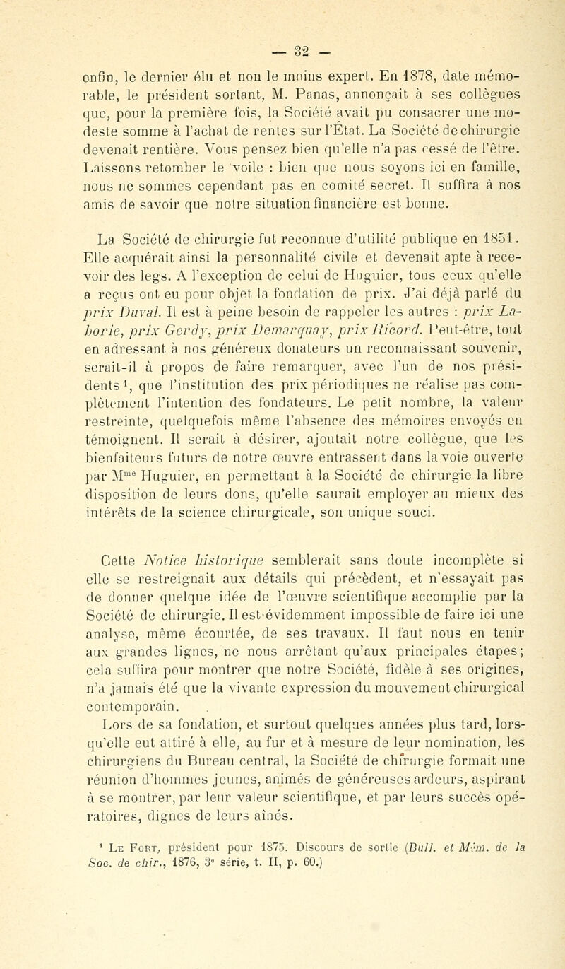enfin, le dernier élu et non le moins expert. En 4878, date mémo- rable, le président sortant, M. Panas, annonçait à ses collègues que, pour la première fois, la Société avait pu consacrer une mo- deste somme à l'achat de rentes sur l'État. La Société de chirurgie devenait rentière. Vous pensez bien qu'elle n'a pas cessé de l'être. Laissons retomber le voile : bien que nous soyons ici en famille, nous ne sommes cependant pas en comité secret. Il suffira à nos amis de savoir que notre situation financière est bonne. La Société de chirurgie fut reconnue d'utilité publique en 1851. Elle acquérait ainsi la personnalité civile et devenait apte à rece- voir des legs. A l'exception de celui de Huguier, tous ceux qu'elle a reçus ont eu pour objet la fondation de prix. J'ai déjà parlé du yjrix Durai. Il est à peine besoin de rappeler les autres : prix La- borie, prix Gerdy, prix Démarqua y, prix Rïcord. Peut-être, tout en adressant à nos généreux donateurs un reconnaissant souvenir, serait-il à propos de faire remarquer, avec l'un de nos prési- dents \ que l'institution des prix périodiques ne réalise pas com- plètement l'intention des fondateurs. Le petit nombre, la valeur restreinte, quelquefois même l'absence des mémoires envoyés en témoignent. Il serait à désirer, ajoutait notre collègue, que les bienfaiteurs futurs de notre œuvre entrassent dans la voie ouverte jiar M''' Huguier, en permettant à la Société de chirurgie la libre disposition de leurs dons, qu'elle saurait employer au mieux des intérêts de la science chirurgicale, son unique souci. Celte Notice historique semblerait sans doute incomplète si elle se restreignait aux détails qui précèdent, et n'essayait pas de donner quelque idée de l'œuvre scientifique accomplie par la Société de chirurgie. Il est-évidemment impossible de faire ici une analyse, même écourtée, de ses travaux. Il faut nous en tenir aux grandes lignes, ne nous arrêtant qu'aux principales étapes; cela suffira pour montrer que notre Société, fidèle à ses origines, n'a jamais été que la vivante expression du mouvement chirurgical contemporain. Lors de sa fondation, et surtout quelques années plus tard, lors- qu'elle eut attiré à elle, au fur et à mesure de leur nomination, les chirurgiens du Bureau central, la Société de chfrurgie formait une réunion d'hommes jeunes, animés de généreuses ardeurs, aspirant à se montrer, par leur valeur scientifique, et par leurs succès opé- ratoires, dignes de leurs aînés. ' Le Fort, président pour 1875. Discours de sortie {Bull, et M'}w. de la Soc. de chir., 1876, 8= série, t. II, p. 60.)
