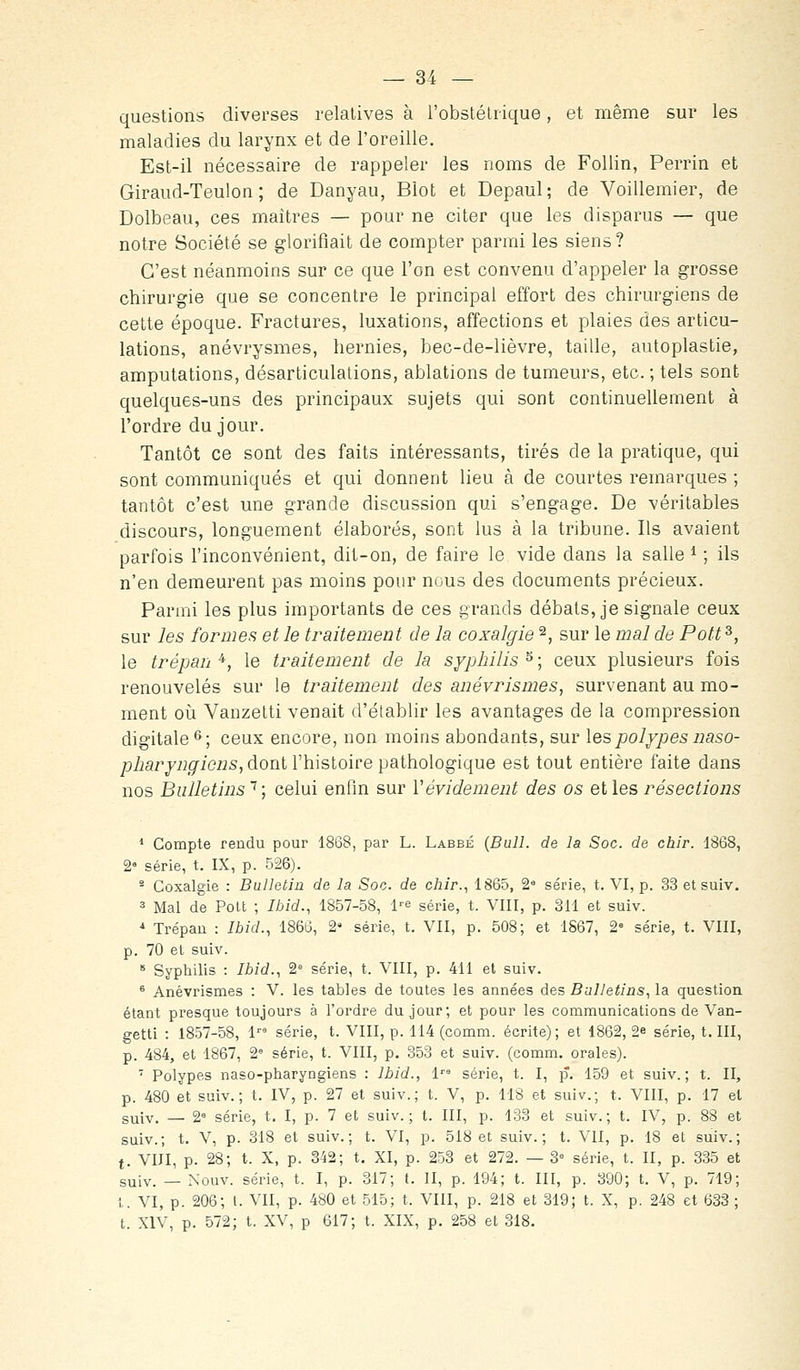 questions diverses relatives à l'obstétrique, et même sur les maladies du larynx et de l'oreille. Est-il nécessaire de rappeler les noms de Follin, Perrin et Giraud-Teulon ; de Danyau, Blot et Depaul; de Voillemier, de Dolbeau, ces maîtres — pour ne citer que les disparus — que notre Société se glorifiait de compter parmi les siens? C'est néanmoins sur ce que l'on est convenu d'appeler la grosse chirurgie que se concentre le principal effort des chirurgiens de cette époque. Fractures, luxations, affections et plaies des articu- lations, anévrysmes, hernies, bec-de-lièvre, taille, autoplastie, amputations, désarticulations, ablations de tumeurs, etc. ; tels sont quelques-uns des principaux sujets qui sont continuellement à l'ordre du jour. Tantôt ce sont des faits intéressants, tirés de la pratique, qui sont communiqués et qui donnent lieu à de courtes remarques ; tantôt c'est une grande discussion qui s'engage. De véritables discours, longuement élaborés, sont lus à la tribune. Ils avaient parfois l'inconvénient, dit-on, de faire le vide dans la salle * ; ils n'en demeurent pas moins pour nous des documents précieux. Parn:ii les plus importants de ces grands débats, je signale ceux sur les formes et le traitement de la coxalgie ^, sur le mal de Pott^, le trépan^, le traitement de la syphilis^; ceux plusieurs fois renouvelés sur le traitement des anévrismes, survenant au mo- ment où Vanzetti venait d'établir les avantages de la compression digitale^; ceux encore, non moins abondants, sur les polypes iiaso- pharynffiens, dont l'histoire pathologique est tout entière faite dans nos Bulletins'^; celui enfin sur Vévidement des os et les résections * Compte rendu pour 1868, par L. Labbé {Bull, de la Soc. de cbir. 1868, 2» série, t. IX, p. 526). - Coxalgie : Bulletin de la Soc. de chîr., 1865, 2« série, t. VI, p. 33 etsuiv. 3 Mal de Polt ; Ibid., 1857-58, l'-e série, t. VIII, p. 311 et suiv. ^ Trépau : Ibid., 1866, 2' série, t. VII, p. 508; et 1S67, 2= série, t. VIII, p. 70 et suiv. * Syphilis : 7i/d., 2 série, t. VIII, p. 411 et suiv. ® Anévrismes : V. les tables de toutes les années des Bulletins, la question étant presque toujours à l'ordre du jour; et pour les communications de Van- getti : 1857-58, 1 série, t. VIII, p. 114 (comm. écrite); et 1862, 2e série, t. III, p. 484, et 1867, 2° série, t. VIII, p. 353 et suiv. (comm. orales). ' Polypes naso-pharyngiens : Ibid., 1 série, t. I, p. 159 et suiv.; t. II, p. 480 et suiv.; t. IV, p. 27 et suiv.; t. V, p. 118 et suiv.; t. VIII, p. 17 et suiv, — 2° série, t. I, p. 7 et suiv.; t. III, p. 133 et suiv.; t. IV, p. 88 et suiv.; t. V, p. 318 et suiv.; t. VI, p. 518 et suiv.; t. VII, p. 18 et suiv.; t. VIII, p. 28; t. X, p. 342; t. XI, p. 253 et 272. — 3« série, t. II, p. 335 et suiv. — Nouv. série, t. I, p. 317; t. II, p. 194; t. III, p. 390; t. V, p. 719; t. VI, p. 206; l. VII, p. 480 et 515; t. VIII, p. 218 et 319; t. X, p. 248 et 633 ; t. XIV, p. 572; t. XV, p 617; t. XIX, p. 258 et 318.