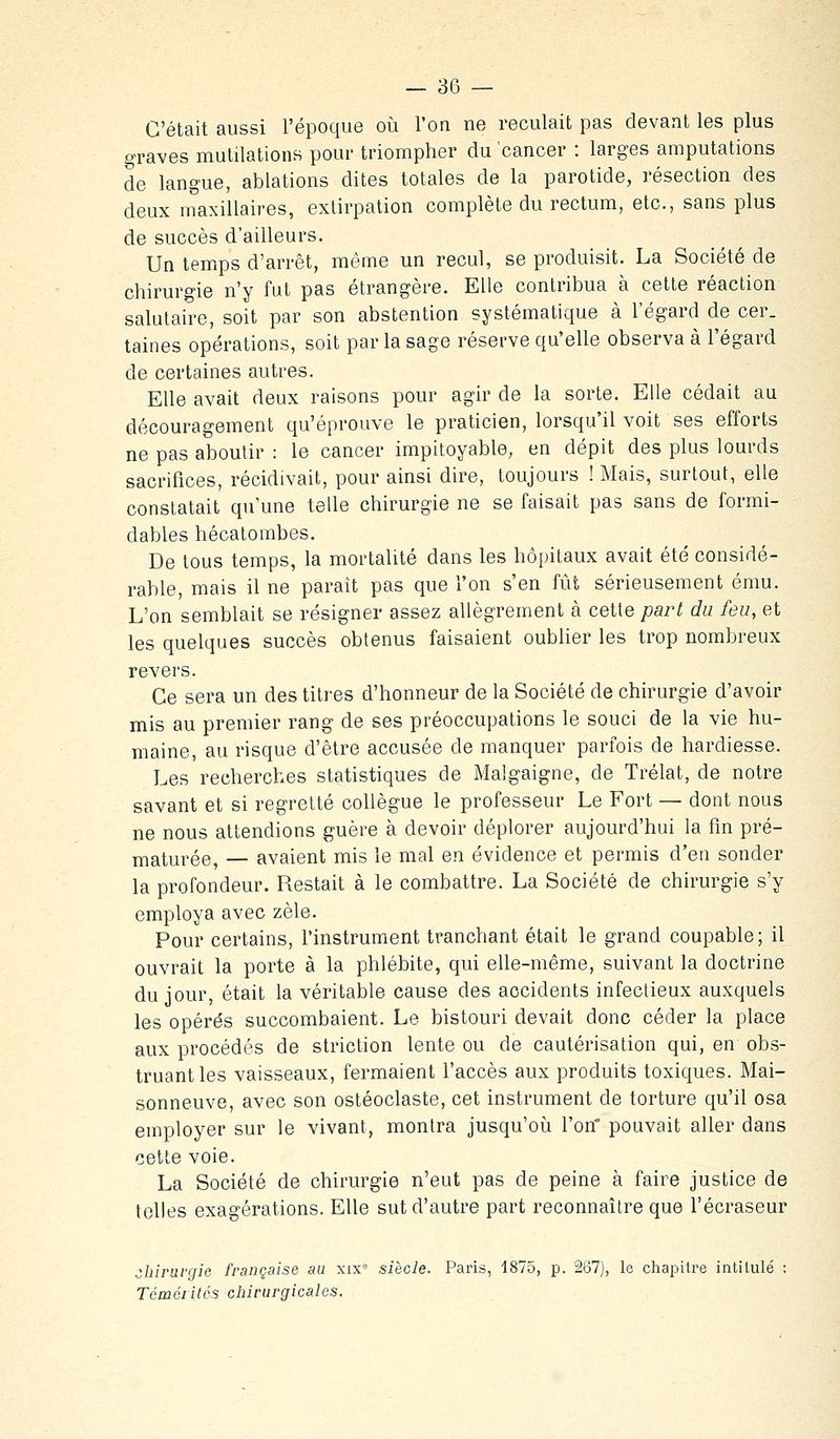 C'était aussi l'époque où l'on ne reculait pas devant les plus graves mutilations pour triompher du cancer : larges amputations de langue, ablations dites totales de la parotide, résection des deux maxillaires, extirpation complète du rectum, etc., sans plus de succès d'ailleurs. Un temps d'arrêt, même un recul, se produisit. La Société de chirurgie n'y fat pas étrangère. Elle contribua à cette réaction salutaire, soit par son abstention systématique à l'égard de cer. taines opérations, soit par la sage réserve qu'elle observa à l'égard de certaines autres. Elle avait deux raisons pour agir de la sorte. Elle cédait au découragement qu'éprouve le praticien, lorsqu'il voit ses efforts ne pas aboutir : le cancer impitoyable, en dépit des plus lourds sacrifices, récidivait, pour ainsi dire, toujours ! Mais, surtout, elle constatait qu'une telle chirurgie ne se faisait pas sans de formi- dables hécatombes. De tous temps, la mortalité dans les hôpitaux avait été considé- rable, mais il ne parait pas que l'on s'en fût sérieusement ému. L'on semblait se résigner assez allègrement à cette part du feu, et les quelques succès obtenus faisaient oublier les trop nombreux revers. Ce sera un des titres d'honneur de la Société de chirurgie d'avoir mis au premier rang de ses préoccupations le souci de la vie hu- maine, au risque d'être accusée de manquer parfois de hardiesse. Les recherches statistiques de Malgaigne, de Trélat, de notre savant et si regretté collègue le professeur Le Fort — dont nous ne nous attendions guère à devoir déplorer aujourd'hui la fm pré- maturée, — avaient mis le mal en évidence et permis d'en sonder la profondeur. Restait à le combattre. La Société de chirurgie s'y employa avec zèle. Pour certains, l'instrument tranchant était le grand coupable; il ouvrait la porte à la phlébite, qui elle-même, suivant la doctrine du jour, était la véritable cause des accidents infectieux auxquels les opérés succombaient. Le bistouri devait donc céder la place aux procédés de striction lente ou de cautérisation qui, en obs- truant les vaisseaux, fermaient l'accès aux produits toxiques. Mai- sonneuve, avec son ostéoclaste, cet instrument de torture qu'il osa employer sur le vivant, montra jusqu'oia l'on pouvait aller dans cette voie. La Société de chirurgie n'eut pas de peine à faire justice de telles exagérations. Elle sut d'autre part reconnaître que l'écraseur ^hiruvçfie française au xix siècle. Paris, 1875, p. 267), le chapitre intitulé : Tcméiités chirurgicales.
