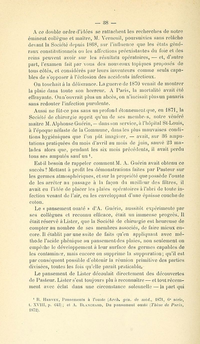 A ce double ordre d'idées se rattaclient les recherches de notre émineat collègue et maître, M. Verneuil, poursuivies sans relâche devant la Société depuis 1868, sur l'influence que les états géné- raux constitutionnels ou les affections préexistantes du foie et des reins peuvent avoir sur les résultats opératoires, — et, d'autre part, l'examen fait par vous des nouvenux topiques proposés de tous côtés, et considérés par leurs inventeurs comme seuls capa- bles de s'opposer à l'éclosion des accidents infectieux. On touchait à la délivrance. La guerre de 1870 venait de montrer la plaie dans toute son horreur. A Paris, la mortalité avait été effrayante. Onn'ouvrait plus un abcès, on n'incisait plusun panaris sans redouter l'infection purulente. Aussi ne fût-ce pas sans un profond étonnementque, en 1871, la Société de chirurgie apprit qu'un de ses membres, notre vénéré maître M. Alphonse Guérin, — dans son service, à l'hôpital St-Louis, à l'époque néfaste de la Commune, dans les plus mauvaises condi- tions hygiéniques que l'on pût imagiiier, — avait, sur 36 ampu- tations pratiquées du mois d'avril au mois de juin, sauvé 23 ma- lades alors que, pendant les six mois précédents, il avait perdu tous ses amputés sauf un ^. Est-il besoin de rappeler comment M. A. Guérin avait obtenu ce succès? Mettant à profit les démonstrations faites par Pasteur sur les germes atmosphériques, et sur la propriété que possède l'ouate de les arrêter au passage à la façon du meilleur des filtres, il avait eu l'idée de placer les plaies opératoires à l'abri de toute in- fection venant de l'air, en les enveloppant d'une épaisse couche de coton. Le « pansement ouaté » d'A. Guérin, aussitôt expérimenté par ses collègues et reconnu eflicace, était un immense progrès. II était réservé à Lister, que la Société de chirurgie est heureuse de compter au nombre de ses membres associés, de faire mieux en- core. Il établit par une suite de faits qu'en appliquant avec mé- thode l'acide phonique au pansement des plaies, non seuleuient on empêche le développement à leur surface des germes capables de les contaminer, mais encore on supprime la suppuration; qu'il est par conséquent possible d'obtenir la réunion primitive des parties divisées, toutes les fois qu'elle paraît praticable. Le pansement de Lister découlait directement des découvertes de Pasteur. Lister s'est toujours plu à reconnaître — et tout récem- ment avec éclat dans une circonstance solennelle — la part qui ^ R. Hervey, Pansemenis à l'ouate {Arch. gén. de méd., ISTI, 6= série, t. XVIII, p. 043); et A. Blanchard, Du pansement ouaté {Thèse de Paris, 1872).