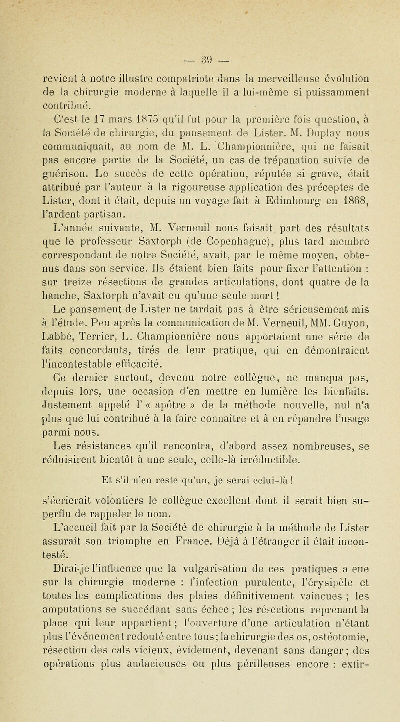 revient à notre illustre compatriote dans la merveilleuse évolution de la chirurgie moderne à laquelle il a lui-même si puissamment contribué. C'est le 17 mars 1875 qu'il fut pour la première fois question, à la Société de chirurgie, du pansement de Lister. M. Duplay nous communiquait, au nom de M. L. Ghampionnière, qui ne faisait pas encore partie de la Société, un cas de trépanation suivie de guérison. Le succès de cette opération, réputée si grave, était attribué par Fauteur à la rigoureuse application des préceptes de Lister, dont il était, depuis un voyage fait à Edimbourg en 1868, l'ardent partisan. L'année suivante, M. Verneuil nous faisait part des résultats que le professeur Saxtorph (de Copenhague), plus tard membre correspondant de notre Sociélé, avait, par le même moyen, obte- nus dans son service. Ils étaient bien faits pour fixer l'attention : sur treize résections de grandes articulations, dont quatre de la hanche, Saxtorph n'avait eu qu'une seule mort ! Le pansement de Lister ne tardait pas à être sérieusement mis à l'étude. Peu après la communication de M. Verneuil, MM. Guyon, Labbé, Terrier, L. Ghampionnière nous apportaient une série de faits concordants, tirés de leur pratique, qui en démontraient l'incontestable efficacité. Ce derrjier surtout, devenu notre collègue, ne manqua pas, depuis lors, une occasion d'en mettre en lumière les bienfaits. Justement appelé V « apôtre » de la méthode nouvelle, nul n'a plus que lui contribué à la faire connaître et à en répandre l'usage parmi nous. Les résistances qu'il rencontra, d'abord assez nombreuses, se réduisirent bientôt à une seule, celle-là irréductible. Et s'il n'en reste qu'un, je serai celui-là ! s'écrierait volontiers le collègue excellent dont il serait bien su- perflu de rappeler le nom. L'accueil fait par la Société de chirurgie à la méthode de Lister assurait son triomphe en France. Déjà à l'étranger il était incon- testé. Dirai-je l'influence que la vulgarisation de ces pratiques a eue sur la chirurgie moderne : l'infection purulente, l'érysipèle et toutes les complications des plaies définitivement vaincues ; les amputations se succédant sans échec ; les ré^ections reprenant la place qui leur appartient ; l'ouverture d'une articulation n'étant plus l'événement redouté entre tous;lachirui-giedes os, ostéotomie, résection des cals vicieux, évidement, devenant sans danger; des opérations plus audacieuses ou plus périlleuses encore : exiir-