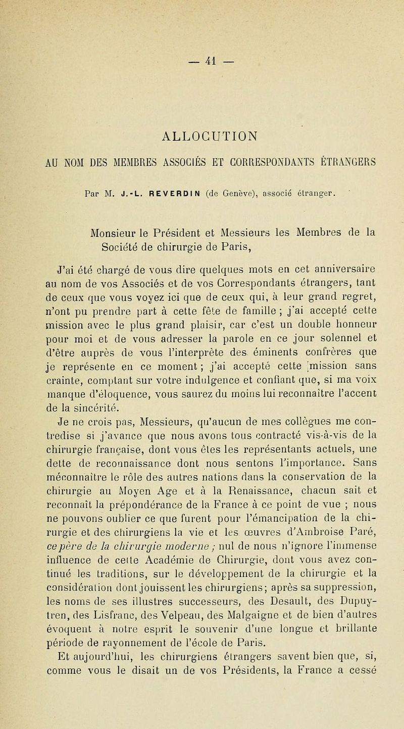 ALLOCUTION AU NOM DES MEMBRES ASSOCIÉS ET CORRESPONDANTS ÉTRANGERS Par M. J.-L, REVERDIN (de Genève), associé étranger. Monsieur le Président et Messieurs les Membres de la Société de chirurgie de Paris, J'ai été chargé de vous dire quelques mots en cet anniversaire au nom de vos Associés et de vos Correspondants étrangers, tant de ceux que vous voyez ici que de ceux qui, à leur grand regret, n'ont pu prendre part à cette fête de famille ; j'ai accepté cette mission avec le plus grand plaisir, car c'est un double honneur pour moi et de vous adresser la parole en ce jour solennel et d'être auprès de vous l'interprète des éminents confrères que je représente en ce moment ; j'ai accepté cette ^mission sans crainte, comptant sur votre indidgence et confiant que, si ma voix manque d'éloquence, vous saurez du moins lui reconnaître l'accent de la sincérité. Je ne crois pas, Messieurs, qu'aucun de mes collègues me con- tredise si j'avance que nous avons tous contracté vis-à-vis de la chirurgie française, dont vous êtes les représentants actuels, une dette de reconnaissance dont nous sentons Timportance. Sans méconnaître le rôle des autres nations dans la conservation de la chirurgie au Moyen Age et à la Renaissance, chacun sait et reconnaît la prépondérance de la France à ce point de vue ; nous ne pouvons oublier ce que furent pour l'émancipation de la chi- rurgie et des chirurgiens la vie et les œuvres d'Ambroise Paré, ce père de la chirurgie moderne ; nul de nous n'ignore l'immense influence de ceite Académie de Chirurgie, dont vous avez con- tinué les traditions, sur le développement de la chirurgie et la considéralion dont jouissent les chirurgiens; après sa suppression, les noms de ses illustres successeurs, des Desault, des Dupuy- tren, des Lisfranc, des Velpeau, des Malgaigne et de bien d'autres évoquent à notre esprit le souvenir d'une longue et brillante période de rayonnement de l'école de Paris. Et aujourd'hui, les chirurgiens étrangers savent bien que, si, comme vous le disait un de vos Présidents, la France a cessé