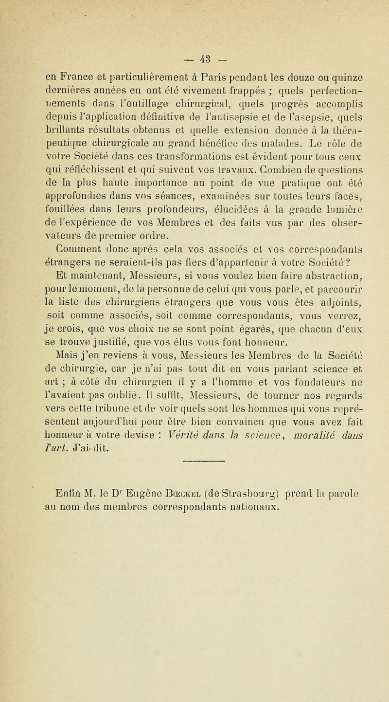 en France et particulièrement à Paris pendant les douze ou quinze dernières années en ont été vivement frappés ; quels perfection- nements dans l'outillage chirurgical, quels progrès accomplis depuis l'application définitive de l'antisepsie et de l'asepsie, quels brillants résultats obtenus et quelle extension donnée à la théra- peutique chirurgicale au grand bénéfice des malades. Le rôle de votre Société dans ces transformations est évident pour tous ceux qui réfléchissent et qui suivent vos travaux. Combien de qiiestions de la plus haute importance au point de vue pratique ont été approfondies dans vos séances, examinées sur toutes leurs faces, fouillées dans leurs profondeurs, élucidées à la grande lnmièie de l'expérience de vos Membres et des faits vus par des obser- vateurs de premier ordre. Comment donc après cela vos associés et vos correspondants étrangers ne seraient-ils pas fiers d'appartenir à votre Société? Et maintenant, Messieurs, si vous voulez bien faire abstraction, pour le moment, de la personne de celui qui vous parle, et parcourir la liste des chirurgiens étrangers que vous vous êtes adjoints, soit comme associés, soit comme correspondants, vous verrez, je crois, que vos choix ne se sont point égarés, que chacun d'eux se trouve justifié, que vos élus vous font honneur. Mais j'en reviens à vous. Messieurs les Membres de la Société de chirurgie, car je n'ai pas tout dit en vous parlant science et art ; à côté du chirin-gien il y a l'homme et vos fondateurs ne l'avaient pas oublié. Il suffit, Messieurs, de tourner nos regards vers cette tribune et de voir quels sont les hommes qui vous repré- sentent aujourd'hui pour être bien convaincu que vous avez fait honneur à votre devise : Vérité dans la science, moralité dans Fart. J'ai- dit. Enfin M. le D' Eugène Bœgkel (de Strasbourg) prend la parole au nom des membres correspondants nationaux.