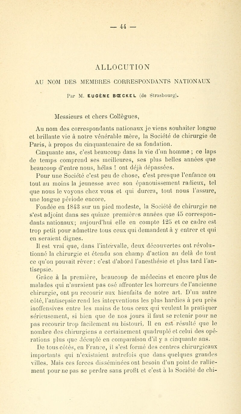 ALLOCUTION AU NOM DES MEMBRES CORRESPONDANTS NATIONAUX Par M. EUGÈNE BŒCKEL (de Strasbourg). Messieurs et chers Collègues, Au nom des correspondants nationaux je viens souhaiter longue et brillante vie à notre vénérable mère, la Société de chirurgie de Paris, à propos du cinquantenaire de sa fondation. Cinquante ans, c'est beaucoup dans la vie d'nn homme ; ce laps de temps comprend ses meilleures, ses plus belles années que beaucoup d'entre nous, hélas ! ont déjà dépassées. Pour une Société c'est peu de chose, c'est presque l'enfance ou tout au moins la jeunesse avec son épanouissement radieux, tel que nous le voyons chez vous et qui durera, tout nous l'assure, une longue période encore. Fondée en 1843 sur un pied modeste, la Société de chirurgie ne s'est adjoint dans ses quinze premières années que 45 correspon- dants nationaux; aujourd'hui elle en compte 125 et ce cadre est trop petit pour admettre tous ceux qui demandent à y entrer et qui en seraient dignes. Il est vrai que, dans l'intervalle, deux découvertes ont révolu- tionné la chirurgie et étendu son champ d'action au delà de tout ce qu'on pouvait rêver : c'est d'abord l'anesthésie et plus lard l'an- tisepsie. Grâce à la première, beaucoup de médecins et encore plus de malades qui n'auraient pas osé affronter les horreurs de l'ancienne chirurgie, ont pu recourir aux bienfaits de notre art. D'un autre côté, l'antisepsie rend les interventions les plus hardies à peu près inoffensives entre les mains de tous ceux qui veulent la pratiquer sérieusement, si bien que de nos jours il faut se retenir pour ne pas recourir trop facilement au bistouri. Il en est résulté que le nombre des chirurgiens a certainement quadruplé et celui des opé- rations plus que décuplé en comparaison d'il y a cinquante ans. De tous côtés, en France, il s'est formé des centres chirurgicaux importants qui n'existaient autrefois que dans quelques grandes villes. Mais ces forces disséminées ont besoin d'un point de rallie- ment pour ne pas se perdre sans profit et c'est à la Société de chi-