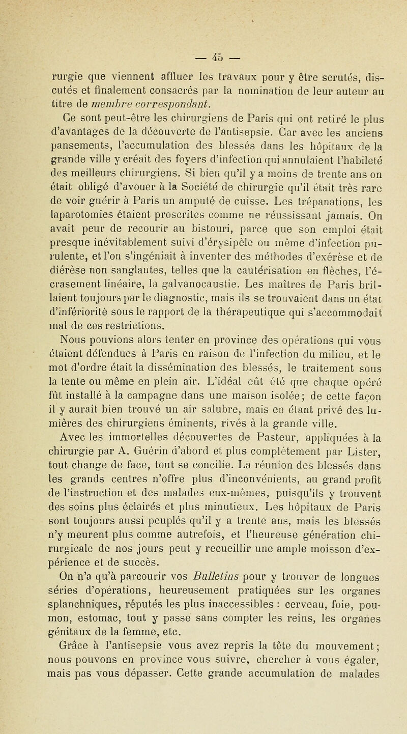 rurgie que viennent affluer les travaux pour y être scrutés, dis- cutés et finalement consacrés par la nomination de leur auteur au titre de membre correspondant. Ce sont peut-être les chirurgiens de Paris qui ont retiré le plus d'avantages de la découverte de Tantisepsie. Car avec les anciens pansements, l'accumulation des blessés dans les hôpitaux de la grande ville y créait des foyers d'infection qui annulaient l'habileté des meilleurs chirurgiens. Si bien qu'il y a moins de trente ans on était obhgé d'avouer à la Société de chirurgie qu'il était très rare de voir guérir à Paris un amputé de cuisse. Les trépanations, les laparotomies étaient proscrites comme ne réussissant jamais. On avait peur de recourir au bistouri, parce que son emploi était presque inévitablement suivi d'érysipèle ou même d'infection pu- rulente, et l'on s'ingéniait à inventer des méthodes d'exérèse et de diérèse non sanglantes, telles que la cautérisation en flèches, l'é- crasement linéaire, la galvanocaustie. Les maîtres de Paris bril- laient toujours par le diagnostic, mais ils se trouvaient dans un étaD d'infériorité sous le rapport de la thérapeutique qui s'accommodait mal de ces restrictions. Nous pouvions alors tenter en province des opérations qui vous étaient défendues à Paris en raison de l'infection du milieu, et le mot d'ordre était la dissémination des blessés, le traitement sous la tente ou même en plein air. L'idéal eût été que chaque opéré fût installé à la campagne dans une maison isolée ; de cette façon il y aurait bien trouvé un air salubre, mais en étant privé des lu- mières des chirurgiens éminents, rivés à la grande ville. Avec les immortelles découvertes de Pasteur, apphquées à la chirurgie par A. Guérin d'abord et plus complètement par Lister, tout change de face, tout se concilie. La réunion des blessés dans les grands centres n'offre plus d'inconvénients, au grand profit de l'instruction et des malades eux-mêmes, puisqu'ils y trouvent des soins plus éclairés et plus minutieux. Les hôpitaux de Paris sont toujours aussi peuplés qu'il y a trente ans, mais les blessés n'y meurent plus comme autrefois, et l'heureuse génération chi- rurgicale de nos jours peut y recueillir une ample moisson d'ex- périence et de succès. On n'a qu'à parcourir vos Bulletins pour y trouver de longues séries d'opérations, heureusement pratiquées sur les organes splanchniques, réputés les plus inaccessibles : cerveau, foie, pou- mon, estomac, tout y passe sans compter les reins, les organes génitaux de la femme, etc. Grâce à l'antisepsie vous avez repris la tête du mouvement ; nous pouvons en province vous suivre, chercher à vous égaler, mais pas vous dépasser. Cette grande accumulation de malades