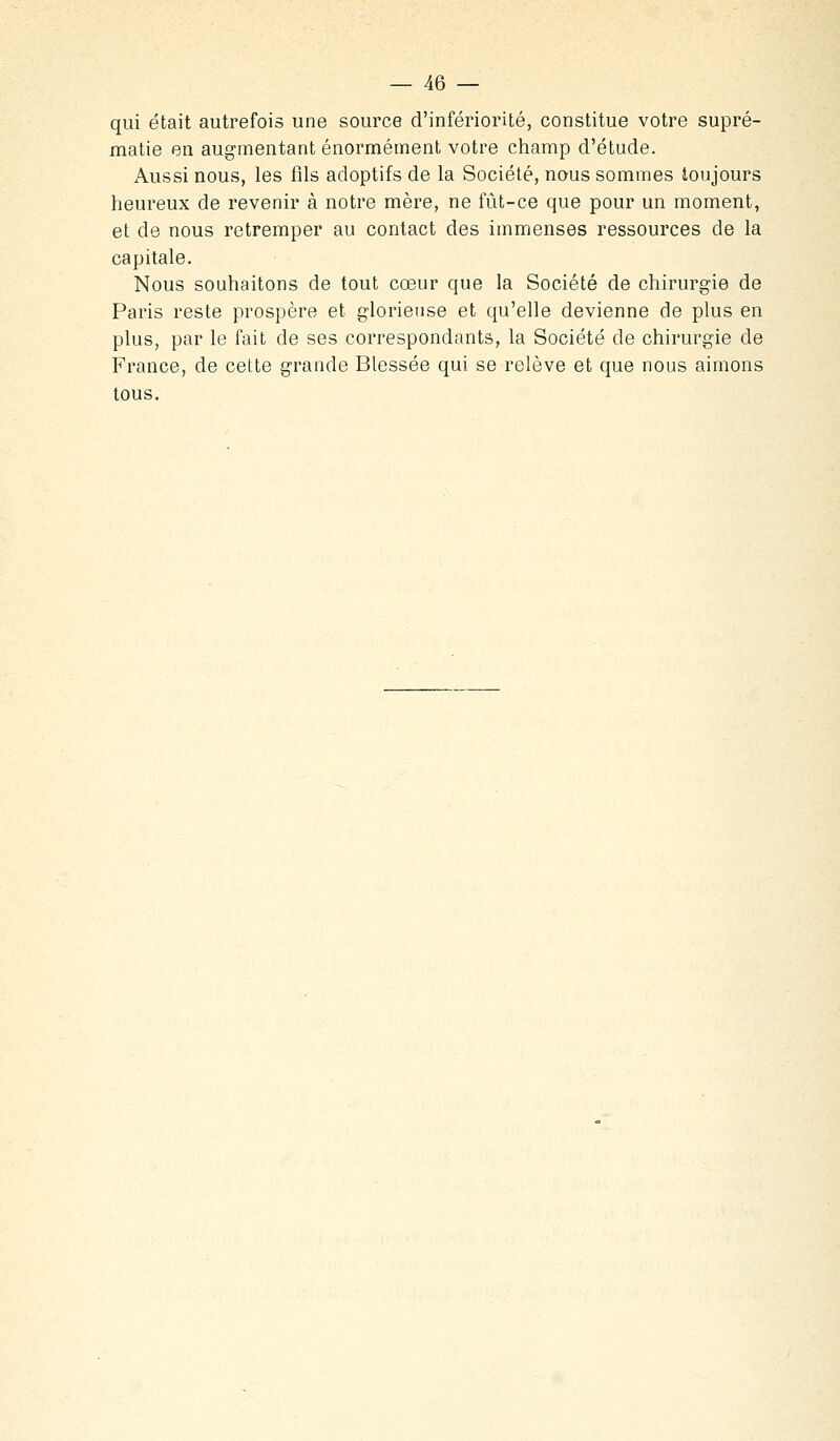 qui était autrefois une source d'infériorité, constitue votre supré- matie en augmentant énormément votre champ d'étude. Aussi nous, les fils adoptifs de la Société, nous sommes toujours heureux de revenir à notre mère, ne fût-ce que pour un moment, et de nous retremper au contact des immenses ressources de la capitale. Nous souhaitons de tout cœur que la Société de chirurgie de Paris reste prospère et glorieuse et qu'elle devienne de plus en plus, par le fait de ses correspondants, la Société de chirurgie de France, de cette grande Blessée qui se relève et que nous aimons tous.