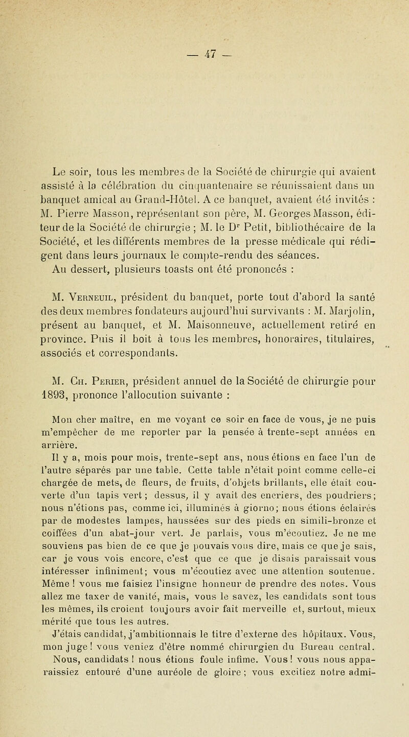 Le soir, tous les membres de la Société de chirurgie qui avaient assisté à la célébration du cinquantenaire se réunissaient dans un banquet amical au Grand-Hôtel. A ce banquet, avaient été invités : M. Pierre Masson, représentant son père, M. Georges Masson, édi- teur de la Société de chirurgie ; M. le D Petit, bibliothécaire de la Société, et les différents membres de la presse médicale qui rédi- gent dans leurs journaux le com])te-rendu des séances. Au dessert, plusieurs toasts ont été prononcés : M. Verneuil, président du banquet, porte tout d'abord la santé des deux membres fondateurs aujourd'hui survivants : M. Marjolin, présent au banquet, et M. Maisonneuve, actuellement retiré en province. Puis il boit à tous les membres, honoraires, titulaires, associés et correspondants. M. Gh. Perier, président annuel de la Société de chirurgie pour 1893, prononce l'allocution suivante : Mon cher maître, en me voyant ce soir en face de vous, je ne puis m'empêcher de me reporter par la pensée à trente-sept années en arrièi'e. II Y 3) mois pour mois, trente-sept ans, nous étions en face l'un de l'autre séparés par une table. Cette table n'était point comme celle-ci chargée de mets, de fleurs, de fruits, d'objets brillants, elle était cou- verte d'un tapis vert; dessus^ il y avait des encriers, des poudriers; nous n'étions pas, comme ici, illuminés à giorno; nous étions éclairés par de modestes lampes, haussées sur des pieds en simili-bronze et coiffées d'un abat-jour vert. Je parlais, vous m'écoutiez. Je ne me souviens pas bien de ce que je pouvais vous dire, mais ce que je sais, car je vous vois encore, c'est que ce que je disais paraissait vous intéresser infiniment; vous m'écoutiez avec une attention soutenue. Même ! vous me faisiez l'insigne honneur de prendre des notes. Vous allez me taxer de vanité, mais, vous le savez, les candidats sont tous les mêmes, ils croient toujours avoir fait merveille et, surtout, mieux mérité que tous les autres. J'étais candidat, j'ambitionnais le titre d'externe des hôpitaux. Vous, mon juge ! vous veniez d'être nommé chirurgien du Bureau central. Nous, candidats I nous étions foule infime. Vous! vous nous appa- raissiez entoui'é d'une auréole de gloire ; vous excitiez notre admi-
