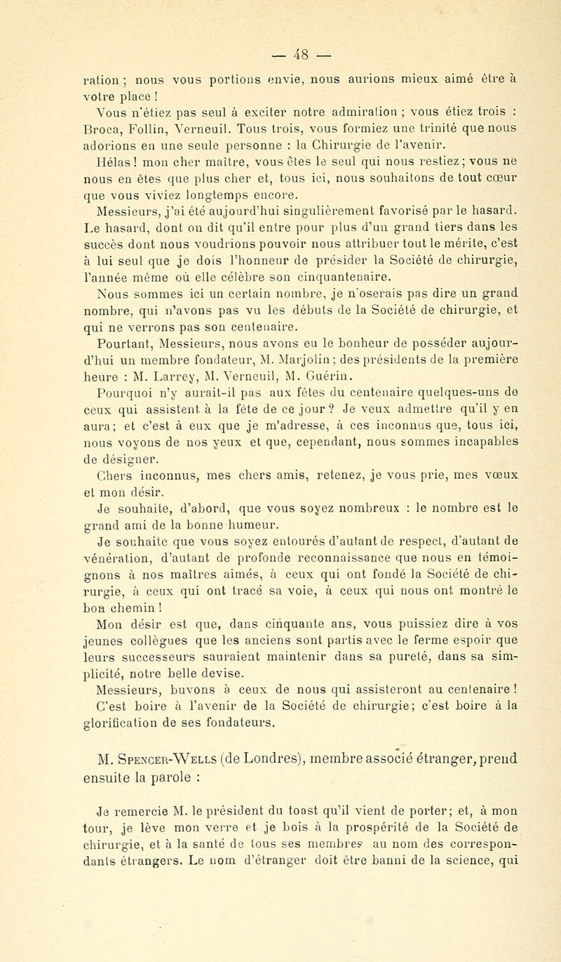 ration ; nous vous portions envie, nous aurions mieux aimé être à votre place ! Vous n'étiez pas seul à exciter notre admiration ; vous étiez trois : Broca, Follin, Yerneuil. Tous trois, vous formiez une trinité que nous adorions en une seule personne : la Chirurgie de l'avenir. Hélas! mon cher maître, vous êtes le seul qui nous restiez; vous ne nous en êtes que plus cher et, tous ici, nous souhaitons de tout cœur que vous viviez longtemps encore. Messieurs, j'ai été aujourd'hui singulièrement favorisé par le hasard. Le hasard, dont on dit qu'il entre pour plus d'un grand tiers dans les succès dont nous voudrions pouvoir nous attribuer tout le mérite, c'est à lui seul que je dois l'honneur de présider la Société de chirurgie, Tannée même où elle célèbre son cinquantenaire. Nous sommes ici un certain nombre, je n'oserais pas dire un grand nombre, qui n'avons pas vu les débuts de la Société de chirurgie, et qui ne verrons pas sou centenaire. Pourtant, Messieurs, nous avons eu le bonheur de posséder aujour- d'hui un membre fondateur, M. Marjolin; des présidents de la première heure : M. Larrey, M. Yerneuil, M. Guérin. Pourquoi n'y aurait-il pas aux fêtes du centenaire quelques-uns de ceux qui assistent à la fête de ce jour? Je veux admettre qu'il y en aura; et c'est à eux que je m'adresse, à ces inconnus que, tous ici, nous voyons de nos yeux et que, cependant, nous sommes incapables de désigner. Chers inconnus, mes chers amis, retenez, je vous prie, mes vœux et mon désir. Je souhaite, d'abord, que vous soyez nombreux : le nombre est le grand ami de la bonne humeur. Je souhaite que vous soyez entourés d'autant de respect, d'autant de vénération, d'autant de profonde reconnaissance que nous en témoi- gnons à nos maîtres aimés, à ceux qui ont fondé la Société de chi- rurgie, à ceux qui ont tracé sa voie, à ceux qui nous ont montré le bon chemin ! Mon désir est que, dans cinquante ans, vous puissiez dire à vos jeunes collègues que les anciens sont partis avec le ferme espoir que leurs successeurs sauraient maintenir dans sa pureté, dans sa sim- plicité, notre belle devise. Messieurs, buvons a ceux de nous qui assisteront au centenaire ! C'est boire à l'avenir de la Société de chirurgie; c'est boire à la glorification de ses fondateurs. M. Spencer-Wells (de Londres), membre associé étranger, prend ensuite la parole : Je remercie M. le président du toast qu'il vient de porter; et, à mon tour, je lève mon verre et je bois à la prospérité de la Société de chirurgie, et à la santé de tous ses membre? au nom des correspon- dants étiangers. Le nom d'étranger doit être banni de la science, qui
