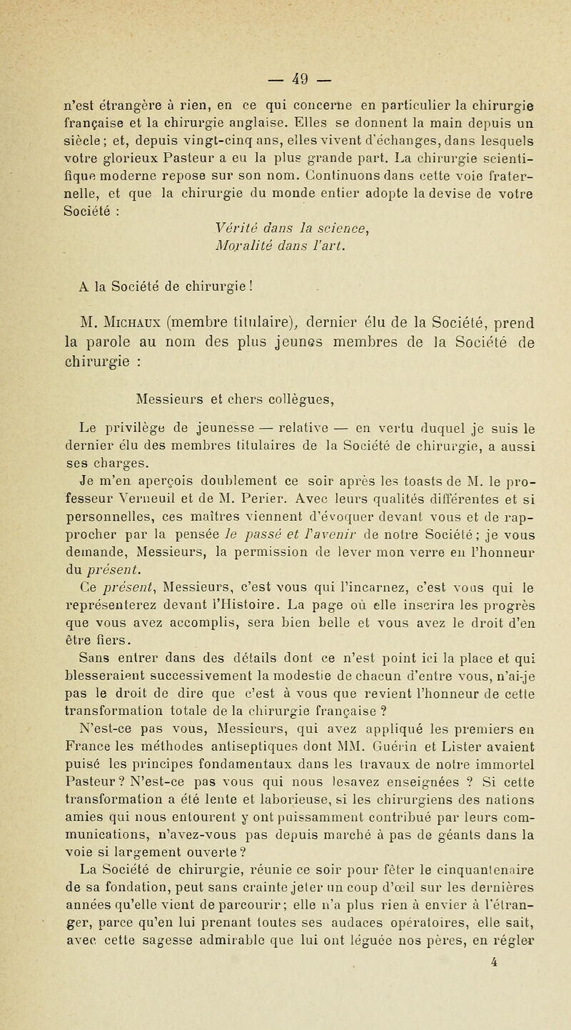 n'est étrangère à rien, en ce qui concerne en particulier la chirurgie française et la chirurgie anglaise. Elles se donnent la main depuis un siècle; et, depuis vingt-cinq ans, elles vivent d'échanges, dans lesquels votre glorieux Pasteur a eu la plus grande part. La chirurgie scienti- fique moderne repose sur son nom. Continuons dans cette voie frater- nelle, et que la chirurgie du monde entier adopte la devise de votre Société : Vérité dans la science, Moralité dans l'art. A la Société de chirurgie! M, Michaux (membre titulaire)^ dernier élu de la Société, prend la parole au nom des plus jeunes membres de la Société de chirurgie : Messieurs et chers collègues, Le privilège de jeunesse — relative — en vertu duquel je suis le dernier élu des membres titulaires de la Société de chirurgie, a aussi ses charges. Je m'en aperçois doublement ce soir après les toasts de M. le pro- fesseur Verueuil et de M. Perier. Avec leurs qualités différentes et si personnelles, ces maîtres viennent d'évoquer devant vous et de rap- procher par la pensée le passé et Pavenir de notre Société; je vous demande, Messieurs, la permission de lever mon verre eu l'honneur du présent. Ce présent^ Messieurs, c'est vous qui l'incarnez, c'est vous qui le représenterez devant l'Histoire. La page où elle inscrira les progrès que vous avez accomplis, sera bien belle et vous avez le droit d'en être fiers. Sans entrer dans des détails dont ce n'est point ici la place et qui blesseraient successivement la modestie de chacun d'entre vous, n'ai-je pas le droit de dire que c'est à vous que revient l'honneur de cetie transformation totale de la chirurgie française ? N'est-ce pas vous, Messieurs, qui avez appliqué les premiers en France les méthodes antiseptiques dont MM. Guérin et Lister avaient puisé les principes fondamentaux dans les travaux de notre immortel Pasteur ? N'est-ce pas vous qui nous lesavez enseignées ? Si cette transformation a été lente et laborieuse, si les chirurgiens des nations amies qui nous entourent y ont puissamment contribué par leurs com- munications, n'avez-vous pas depuis marché à pas de géants dans la voie si largement ouverte ? La Société de chirurgie, réunie ce soir pour fêter le cinquanlenaire de sa fondation, peut sans crainte jeter nncoup d'œil sur les dernières années qu'elle vient de parcourir; elle n'a plus rien à envier à l'étran- ger, parce qu'en lui prenant toutes ses audaces opératoires, elle sait, avec cette sagesse admirable que lui ont léguée nos pères, en régler 4
