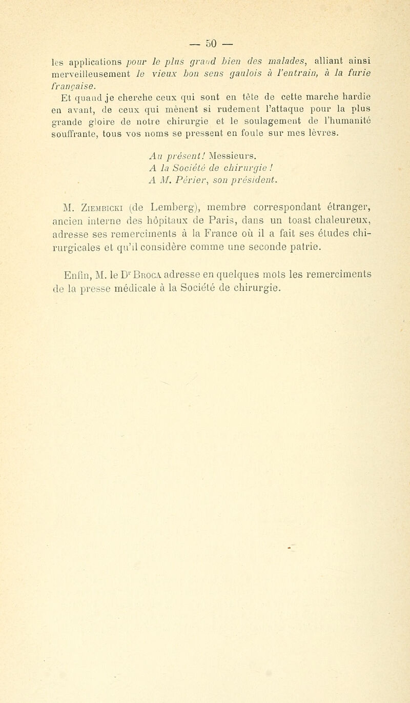 — so- les applications pour le plus grand bien des malades, alliant ainsi merveilleusement le vieux bon sens gaulois à l'entrain, à la furie française. Et quand je cherche ceux qui sont en tête de cette marche hardie en avant, de ceux qui mènent si rudement l'attaque pour la plus grande gloire de notre chirurgie et le soulagement de l'humanité souffrante, tous vos noms se pressent en foule sur mes lèvres. Au présent! Messieurs. A la Société de chirurgie ! A M. Périer^ son président. M. ZiEMBicKi (de Lemberg), membre correspondant étranger, ancien interne des hôpitaux de Paris, dans un toast chaleureux, adresse ses remercîments à la France oii il a fait ses études chi- rurgicales et qu'd considère comme une seconde patrie. Enfin, M. le D'^'Broca adresse en quelques mots les remercîments de la presse médicale à la Société de chirurgie.