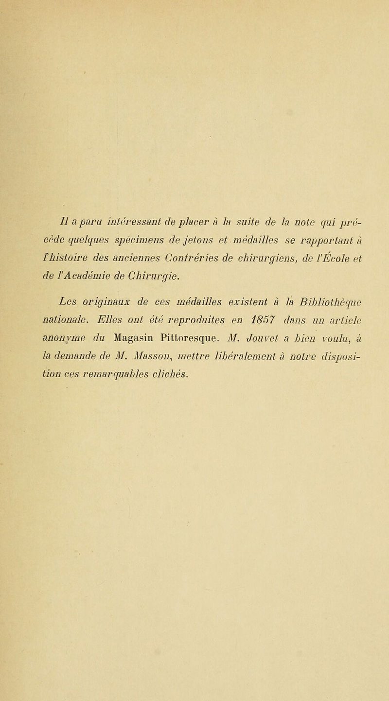 Il a paru intéressant de placer à la suite de la note qui pré- cède quelques spécimens de jetons et médailles se rapportante fhistoire des anciennes Conlréries de chirurgiens, de l'École et de l'Académie de Chirurgie. Les originaux de ces médailles existent à la Bihliothèc[iie nationale. Elles ont été reproduites en 1857 dans un article anonyme du Magasin Pittoresque. M. Jouvet a bien voulu, à la demande de M. Masson, mettre libéralement à notre disposi- tion ces remarquables clichés.