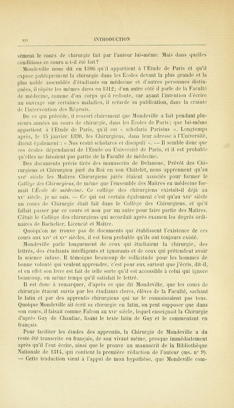 sémeat le cours de chirurgie l'ait par l'auteur lui-même. Mais dans quelles condilions ce cours a-l-il été fait? Mondevilie nous dit en ISOB qu'il appartient à l'Étude de Paris et qu'il expose publiquement la chirurgie dans les Écoles devant la plus grande et la plus noble assemblée d'étudiants en médecine et d'autres personnes distin- guées, ilrépète les mêmes dires en 1312; d'un autre côté il parle de la Faculté de médecine, comme d'un corps qu'il redoute, car ayant l'intention d'écrire un ouvrage sur certaines maladies, il retarde sa publication, dans la crainte de l'intervention des Régenls. De ce qui précède, il ressort clairement que Mondevilie a fait pendant plu- sieurs années un cours de chirurgie, dans les Écoles de Paris ; que lui-même appartient à l'Étude de Paris, qu'il est « scholaris Parisius ». Longtemps après, le 15 janvier 139i), les Chirurgiens, dans leur adresse à l'Université, disent également : « Nos vestri scholares et discipuli ». — Il semble donc que ces écoles dépendaient de l'Étude ou Universilé de Paris, et il est probable qu''elles ne faisaient pas partie de la Faculté de médecine. Des documents précis tirés des manuscrits de Delanoue, Prévôt des Chi- rurgiens et Chirurgien juré du Roi en son Chàtelet, nous apprennent qu'au xvi siècle les Maîtres Chirurgiens jurés étaient associés pour former le Collège des Chiiiirgiens, de même que l'ensemble des Maîtres en médecine for- mait l'École de médecine. Ce collège des chirurgiens existait-il déjà au xv° siècle, je ne sais. — Ce qui est certain également c'est qu'au xvi siècle un cours de Chirurgie était fait dans le Collège des Chirurgiens, et qu'il fallait passer par ce cours et non par un autre pour faire partie des Maîtres. C'était le Collège des chirurgiens qui accordait après examen les degrés ordi- naires de Bachelier, Licencié et Maître. Quoiqu'on ne trouve pas de documents qui établissent l'existence de ces cours aux xiv° cl xv^ siècles, il est bien probable qu'ils ont toujours existé. Mondevilie parle longuement de ceux qui étudiaient la chirurgie, des lettrés, des étudiants intelligents et ignorants et de ceux qui prétendent avoir la science infuse. Il témoigne beaucoup de soUicitude pour les hommes de bonne volonté qui veulent apprendre, c'est pour eux surtout que j'écris, dit-il, et en elïet son livre est fait de telle sorte qu'il est accessible à celui qui ignore beaucoup, en même temps qu'il satisfait le lettré. Il est donc à remarquer, d'après ce que dit Mondevilie, que les cours de chirurgie étaient suivis par les étudiants clercs, élèves de la Faculté, saciiant le latin et par des apprentis chirurgiens qui ne le connaissaient pas tous. Quoique Mondevilie ait écrit sa chirurgie en latin, on peut supposer que dans son cours, il faisait comme Falcon au xvi= siècle, lequel enseignait la Chirurgie d'après Guy de Chauliac, lisant le texte latin de Guy et le commentant en français. Pour faciliter les études des apprentis, la Chirurgie de Mondevilie a du reste été transcrite en français, de son vivant même, presque immédiatement après qu'il l'eut écrite, ainsi que le prouve un manuscrit de la Bibliothèque Nationale de 1314, qui contient la première rédaction de l'auteur (ms. n 9). — Cette traduction vient à l'appui de mon hypothèse, que Mondevilie corn-