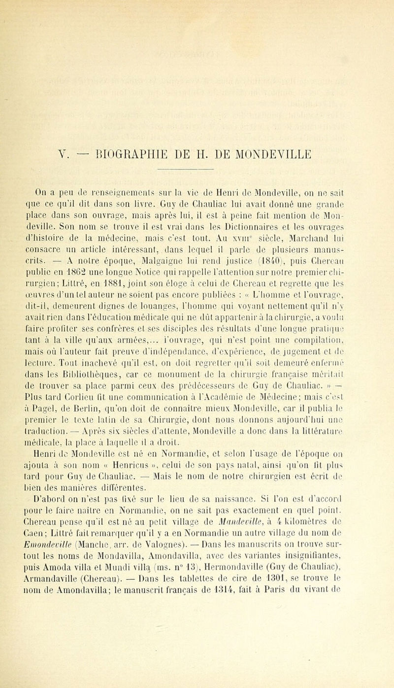 On a peu de renseignemonls sur la vie de Heni-'i de Mondeville, on no sait que ce qu'il dit dans son livre. Guy de Cliaullac lui avait donné une grande place dans son ouvrage, mais après lui, il est à peine fait mention de Mon- deville. Son nom se trouve il est vrai dans les Dictionnaires et les ouvrages d'histoire de la médecine, mais c'est tout. Au xvnr siècle, Marchand lui consacre un article intéressant, dans lequel il parle de plusieurs manus- crits. — A notre époque, Malgaigne lui rend juslice (1840), puis Chereau puhlie en 1862 une longue Notice qui rappelle l'altenlion sur noire premier chi- rurgien; Litlré, en '1881, joint son éloge à celui de Chereau et regrette que les œuvres d'un tel auteur ne soient pas encore puhliées : « L'homme et l'ouvrage, dit-il, demeurent dignes de louanges, l'honime qui voyant nettement qu'il n'y avait rien dans l'éducation médicale qui ne dût appartenir à lacliirurgie, a voulu faire profiter ses confrères et ses disciples des résultats d'une longue pratique tant à la ville qu'aux armées,... l'ouvrage, qui n'est point une compilation, mais où l'auteur fait preuve d'indépendance, d'expérience, de jugement et de lecture. Tout inachevé qu'il est, on doit regretter qu'il soit demeuré enfermé dans les Bibliothèques, car ce monument de la chirui-gie française méritait de trouver sa place parmi ceux des prédécesscui's de Guy de Chauliac. » — Plus tard Corlicu Qt une communication à l'Académie de Médecine; mais c'est à Pagel, de Berlin, qu'on doit de connaître mieux MondeviUc, car il publia le premier le texte latin de sa Chirurgie, dont nous donnons aujourd'hui une Iraduclion. — Après six siècles d'attente, Mondeville a donc dans la littérature médicale, la place à laquelle il a droit. Henri do Mondeville est né en Normandie, et selon l'usage de l'époque on ajouta à son nom « Henricus », celui de son pays natal, ainsi qu'on lit plus tard pour Guy de Chauliac. — Mais le nom de notre cliirurgicn est écrit de bien des manières différentes. D'abord on n'est pas fixé sur le lieu de sa naissance. Si l'on est d'accord pour le faire naître en Normandie, on ne sait pas exactement en quel point. Chereau pense qu'il est né au petit village de Mamletnlle, à 4 kilomètres de Caen; Littré fuit remarquer qu'il y a en Normandie un autre village du nom de Emondeville (Manclic, arr. de Valognes). — Dans les manuscrits on trouve sur- tout les noms de Mondavilla, Amondavilla, avec des variantes insignifiantes, puis Amoda villa et Mundi villa (ms. n 13), Hermondaville (Guy de Chauliac), Armandaville (Chereau). — Dans les tablettes de cire de 1301, se trouve le nom de Amondavilla; le manuscrit français de 1314, fait à Paris du vivant de