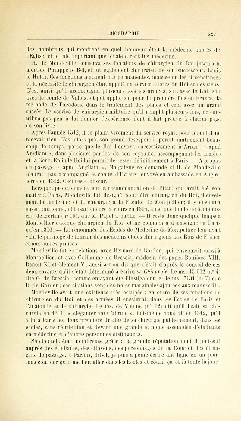 des nombreux qui montrent en quel honneur était la médecine auprès de l'Église, et le rôle important que jouaient certains médecins. H. de Mondeviile conserva ses fondions de chirurgien du Roi jusqu'à la mort de Philippe le Bel, et fut également chirurgien de son successeur, Louis le Hutin. Ces fondions n'étaient pas permanentes, mais selon les circonstances et la nécessité le cliirurgien était appelé en service auprès du Roi et des siens. C'est ainsi qu'il accompagna plusieurs fois les armées, soit avec le Roi, soit avec le comte de Valois, et put appliquer pour la première fois en France, la raélhode de Théodoric dans le traitement des plaies et cela avec un grand succès. Le service de chirurgien militaire qu'il remplit plusieurs fois, ne con- tribua pas peu à lui donner l'expérience dont il fait preuve à chaque page de son livre. Après l'année 1312, il se plaint vivement du service royal, pour lequel il ne recevait rien. C'est alors qu'à son grand désespoir il perdit inutilement beau- coup de temps, parce que le Roi l'envoya successivement à Arras, « apud Angliam », dans plusieurs parlies de son royaume, accompagnant les armées et la Cour. Enfm le Roi lui permit de rester définitivement à Paris. — A propos du passage « apud Angliam », Malgaigne se demande si H. de Mondeviile n'aurait pas accompagné le comle d'Evreux, envoyé en ambassade en Angle- terre en 1312. Ceci reste obscur. Lorsque, probablement sur la recommandation de Pilart qui avait été son maître à Paris, Mondeviile fut désigné pour être chirurgien du Roi, il ensei- gnait la médecine et la chirurgie à la Faculté de Montpellier; il y enseigna aussi l'analomie, et faisait encore ce cours en 1304, ainsi que l'indique le manus- crit de Berlin (n° 15), que M. Pagel a publié. — R resta donc quelque lemps à Montpellier quoiiiue chirurgien du Roi, et ne commença à enseigner à Paris qu'en 1306. — La renommée des Écoles de Médecine de Montpellier leur avait valu le privilège de fournir des médecins et des chirurgiens aux Rois de France et aux autres princes. Mondeviile fut en relations avec Bernard de Gordon, qui enseignait aussi à Montpellier, et avec Guillaume de Brescia, médecin des papes Boniface VIII, Benoît XI et Clément V ; aussi a-t-on dit que c'était d'après le conseil de ces deux savants qu'il s'était déterminé à écrire sa Chirurgie. Le ms. 13 002 (n° 4) cite G. de Brescia, comme en ayant été l'instigateur, et le ms. 7131 (n 7) cite B. de Gordon; ces citations sont des notes marginales ajoutées aux manuscrits. Mondeviile avait une existence très occupée : en outre de ses fonctions de chirurgien du Roi et des armées, il enseignait dans les Écoles de Paris et l'anatomie et la chirurgie. Le ms. de Vienne (n° 12) dit qu'il hsait sa chi- rurgie en 1311, « eleganter ante fabrum ». Lui-môme nous dit en 1312, qu'il a lu à Paris les deux premiers Traités de sa chirurgie publiquement, dans les écoles, sans rétribution et devant une grande et noble assemblée d'étudiants en médecine et d'autres personnes distinguées. Sa clientèle était nombreuse grâce à la grande réputation dont il jouissait auprès des étudiants, des citoyens, des personnages de la Cour et des étran- gers de passage. « Parfois, dit-il, je puis à peine écrire une ligne en un jour, sans compter qu'il me faut aller dans les Écoles et courir çà et là toute la jour-