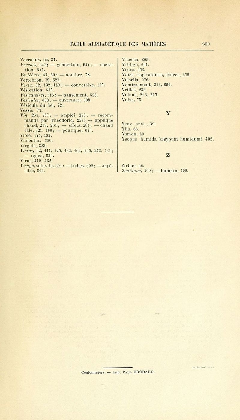 Verruaux, os, 31. Veifues, 642; — génération, 644; — opéra- tion, 644. Vertèbres, 41, 60 ; — nombre, IS. Vertebron, 79, 527. Vertu, 62, 132, 140 ; — conversive, 157. Vésication, 637. Vésicatoires, 516 ; — pansement, 323. Vésicules, 638; — ouverture, 638. Vésicule du fiel, 72. Vessie, 77. Vin, 257, 787; — emploi, 258; — recom- mandé par Théodoric, 258; — appliqué chaud, 259, 261: — effets, 284; — cliaud salé, 324, 400; — pontique, 647. Viole, 144, 192. Violentus, 380. Virgula, 323. Virtiis, 62, H4, 123, 132, 162, 243, 27S, 481; — ignea, 530. Virus, 419, 432. yisag'e, soinsdu, 391 ; — taches, 592; — aspé- rités, 392. Viscosa, 803. Vililigo, 601. Vocra, 338. Voies respiratoires, cancer, 479. Volsella, 276. Vomissement, 314, 690. Vrilles, 235. Vulnus, 216, 217. Vulve, 73. Yeux, anal., 39. Ylia, 66. Ysmon, 49. Ysopus humida (œsypum humidum), 402 Zirbus, 06. Zodiaque, 499; • humain, 499. Coulommiers. — Imp. Paul BRODARD.